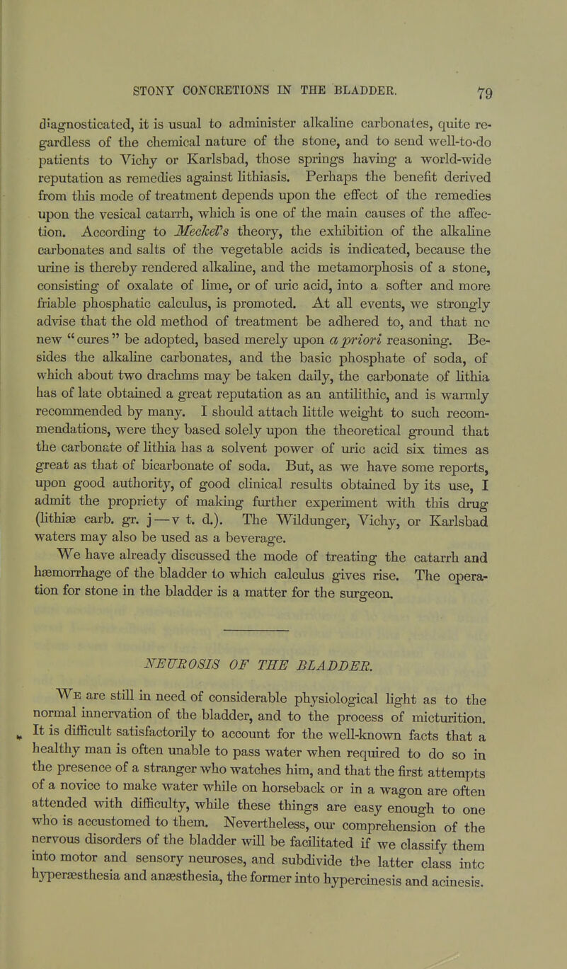 diagnosticated, it is usual to administer alkaline carbonates, quite re- gardless of the chemical nature of the stone, and to send well-to-do patients to Vichy or Karlsbad, those springs having a world-wide reputation as remedies against lithiasis. Perhaps the benefit derived from tins mode of treatment depends upon the effect of the remedies upon the vesical catarrh, which is one of the main causes of the affec- tion. According to MeclceVs theory, the exhibition of the alkaline carbonates and salts of the vegetable acids is indicated, because the urine is thereby rendered alkaline, and the metamorphosis of a stone, consisting of oxalate of lime, or of uric acid, into a softer and more friable phosphatic calculus, is promoted. At all events, we strongly advise that the old method of treatment be adhered to, and that no new  cures  be adopted, based merely upon a priori reasoning. Be- sides the alkaline carbonates, and the basic phosphate of soda, of which about two drachms may be taken daily, the carbonate of lithia has of late obtained a great reputation as an antilithic, and is warmly recommended by many. I should attach little weight to such recom- mendations, were they based solely upon the theoretical ground that the carbonate of lithia has a solvent power of uric acid six times as great as that of bicarbonate of soda. But, as we have some reports, upon good authority, of good clinical results obtained by its use, I admit the propriety of making further experiment with this drug (lithias carb. gr. j —v t. d.). The Wildunger, Vichy, or Karlsbad waters may also be used as a beverage. We have already discussed the mode of treating the catarrh and hasmorrhage of the bladder to which calculus gives rise. The opera- tion for stone in the bladder is a matter for the surgeon. NEUROSIS OF THE BLADDER. We are still in need of considerable physiological light as to the normal innervation of the bladder, and to the process of micturition. It is difficult satisfactorily to account for the well-known facts that a healthy man is often unable to pass water when required to do so in the presence of a stranger who watches him, and that the first attempts of a novice to make water while on horseback or in a wagon are often attended with difficulty, while these things are easy enough to one who is accustomed to them. Nevertheless, om- comprehension of the nervous disorders of the bladder will be facilitated if we classify them into motor and sensory neuroses, and subdivide the latter class into hyperesthesia and anaesthesia, the former into hypercinesis and acinesis.