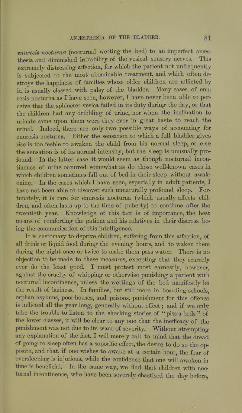 enuresis nocturna (nocturnal wetting the bed) to an imperfect anes- thesia and diminished irritability of the .vesical sensory nerves. This extremely distressing affection, for which the patient not unfrequently is subjected to the most abominable treatment, and which often de- stroys the happiness of families whose older children are afflicted by it, is usually classed with palsy of the bladder. Many cases of enu- resis nocturna as I have seen, however, I have never been able to per- ceive that the sphincter vesica failed in its duty during the day, or that the children had any dribbling of urine, nor when the inclination to urinate came upon them were they ever in great haste to reach the urinal. Indeed, there are only two possible ways of accounting for enuresis nocturna. Either the sensation to which a full bladder gives rise is too feeble to awaken the child from his normal sleep, or else the sensation is of its normal intensity, but the sleep is unusually pro- found. In the latter case it would seem as though nocturnal incon- tinence of urine occurred somewhat as do those well-known cases in which children sometimes fall out of bed in their sleep without awak- ening. In the cases which I have seen, especially in adult patients, I have not been able to discover such unnaturally profound sleep. For- tunately, it is rare for enuresis nocturna (which usually affects chil- dren, and often lasts up to the time of puberty) to continue after the twentieth year. Knowledge of this fact is of importance, the best means of comforting the patient and his relatives in their distress be- ing the communication of this intelligence. It is customary to deprive children, suffering from this affection, of all drink or liquid food during the evening hours, and to waken them during the night once or twice to make them pass water. There is no objection to be made to these measures, excepting that they scarcely ever do the least good. I must protest most earnestly, however, against the cruelty of whipping or otherwise punishing a patient with nocturnal incontinence, unless the wettings of the bed manifestly be the result of laziness. In families, but still more in boarding-schools, orphan asylums, poor-houses, and prisons, punishment for this offence is inflicted all the year long, generally without effect; and if we only take the trouble to listen to the shocking stories of  piss-a-beds  of the lower classes, it will be clear to any one that the inefficacy of the punishment was not due to its want of severity. Without attempting any explanation of the fact, I will merely call to mind that the dread of going to sleep often has a soporific effect, the desire to do so the op- posite, and that, if one wishes to awake at a certain hour, the fear of oversleeping is injurious, while the confidence that one will awaken in time is beneficial. In the same way, we find that children with noc- turnal incontinence, who have been severely chastised the day before,
