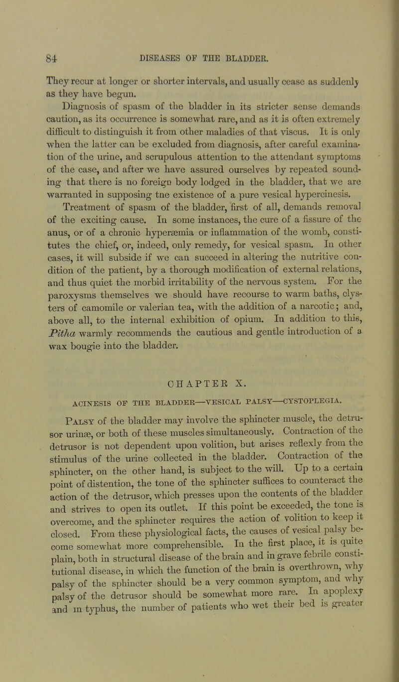 They recur at longer or shorter intervals, and usually cease as suddenly as they have begun. Diagnosis of spasm of the bladder in its stricter sense demands caution, as its occurrence is somewhat rare, and as it is often extremely difficult to distinguish it from other maladies of that viscus. It is only when the latter can be excluded from diagnosis, after careful examina- tion of the urine, and scrupulous attention to the attendant symptoms of the case, and after we have assured ourselves by repeated sound- ing that there is no foreign body lodged in the bladder, that we are warranted in supposing tne existence of a pure vesical hypercinesis. Treatment of spasm of the bladder, first of all, demands removal of the exciting cause. In some instances, the cure of a fissure of the anus, or of a chronic hyperaemia or inflammation of the womb, consti- tutes the chief, or, indeed, only remedy, for vesical spasm. In other cases, it will subside if we can succeed in altering the nutritive con- dition of the patient, by a thorough modification of external relations, and thus quiet the morbid irritability of the nervous system. For the paroxysms themselves we should have recourse to warm baths, clys- ters of camomile or valerian tea, with the addition of a narcotic; and, above all, to the internal exhibition of opium. In addition to this, Pitha warmly recommends the cautious and gentle introduction of a wax bougie into the bladder. CHAPTER X. ACINESIS OF THE BLADDER—VESICAL PALSY—CTSTOPLEGIA. Palsy of the bladder may involve the sphincter muscle, the detru- sor urinse, or both of these muscles simultaneously. Contraction of the detrusor is not dependent upon volition, but arises reflexly from the stimulus of the urine collected in the bladder. Contraction of the sphincter, on the other hand, is subject to the will. Up to a certain point of distention, the tone of the sphincter suffices to counteract the action of the detrusor, which presses upon the contents of the bladder and strives to open its outlet. If this point be exceeded, the tone is overcome, and the sphincter requires the action of volition to keep it closed. From these physiological facts, the causes of vesical palsy be- come somewhat more comprehensible. In the first place, it is quite plain, both in structural disease of the brain and in grave febrile consti- tutional disease, in which the function of the brain is overthrown, why palsy of the sphincter should be a very common symptom, and why palsy of the detrusor should be somewhat more rare. In apoplexy and in typhus, the number of patients who wet their bed is greater