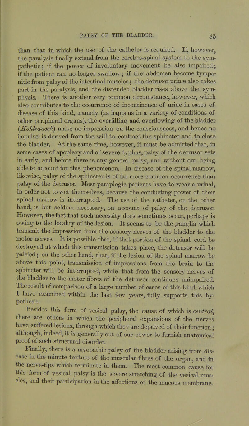 than that in which the use of the catheter is required. If, however, the paralysis finally extend from the cerebro-spinal system to the sym- pathetic; if the power of involuntary movement be also impaired; if the patient can no longer swallow; if the abdomen become tympa- nitic from palsy of the intestinal muscles; the detrusor urinae also takes part in the paralysis, and the distended bladder rises above the sym- physis. There is another very common circumstance, however, which also contributes to the occurrence of incontinence of urine in cases of disease of this kind, namely (as happens in a variety of conditions of other peripheral organs), the overfilling and overflowing of the bladder (Kohlrausch) make no impression on the consciousness, and hence no impulse is derived from the will to contract the sphincter and to close the bladder. At the same time, however, it must be admitted that, in some cases of apoplexy and of severe typhus, palsy of the detrusor sets in early, and before there is any general palsy, and without our being able to account for this phenomenon. In disease of the spinal marrow, likewise, palsy of the sphincter is of far more common occurrence than palsy of the detrusor. Most paraplegic patients have to wear a urinal, in order not to wet themselves, because the conducting power of their spinal marrow is interrupted. The use of the catheter, on the other hand, is but seldom necessary, on account of palsy of the detrusor. However, the fact that such necessity does sometimes occur, perhaps is owing to the locality of the lesion. It seems to be the ganglia which transmit the impression from the sensory nerves of the bladder to the motor nerves. It is possible that, if that portion of the spinal cord be destroyed at which this transmission takes place, the detrusor will be palsied; on the other hand, that, if the lesion of the spinal marrow be above this point, transmission of impressions from the brain to the sphincter will be interrupted, while that from the sensory nerves of the bladder to the motor fibres of the detrusor continues unimpaired. The result of comparison of a large number of cases of this land, which I have examined within the last few years, fully supports this hy- pothesis. Besides this form of vesical palsy, the cause of which is central^ there are others in which the peripheral expansions of the nerves have suffered lesions, through which they are deprived of their function; although, indeed, it is generally out of our power to furnish anatomical proof of such structural disorder. Finally, there is a myopathic palsy of the bladder arising from dis- ease in the minute texture of the muscular fibres of the organ, and in the nerve-tips which terminate in them. The most common cause for this form of vesical palsy is the severe stretching of the vesical mus- cles, and their participation in the affections of the mucous membrane.