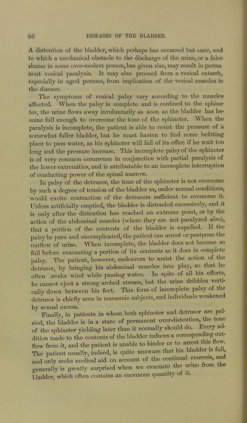 A. distention of the bladder, winch perhaps has occurred but once, and to which a mechanical obstacle to the discharge of the urine, or a false Bhame in some over-modest person, has given rise, may result in perma nent vesical paralysis. It may also proceed from a vesical catarrh, especially in aged persons, from implication of the vesical muscles in the disease. The symptoms of vesical palsy vary according to the muscles affected. When the palsy is complete and is confined to the sphinc- ter, the urine flows away involuntarily as soon as the bladder has be- come full enough to overcome the tone of the sphincter. When the paralysis is incomplete, the patient is able to resist the pressure of a somewhat fuller bladder, but he must hasten to find some befitting place to pass water, as his sphincter will fail of its office if he wait too long and the pressure increase. This incomplete palsy of the sphincter is of very common occurrence in conjunction with partial paralysis of the lower extremities, and is attributable to an incomplete interruption of conducting power of the spinal marrow. In palsy of the detrusor, the tone of the sphincter is not overcome by such a degree of tension of the bladder as, under normal conditions, would excite contraction of the detrusors sufficient to overcome it. Unless artificially emptied, the bladder is distended excessively, and it is only after the distention has reached an extreme point, or by the action of the abdominal muscles (where they are not paralyzed also), that a portion of the contents of the bladder is expelled. If the palsy be pure and uncomplicated, the patient can arrest or postpone the outflow of urine. When incomplete, the bladder does not become so full before evacuating a portion of its contents as it does in complete palsy. The patient, however, endeavors to assist the action of the detrusor, by bringing his abdominal muscles into play, so that he often jreaks wind while passing water. In spite of all his efforts, he cannot eject a strong arched stream, but the urine dribbles verti- cally down between his feet. This form of incomplete palsy of the detrusor is chiefly seen in marasmic subjects, and individuals weakened by sexual excess. Finally, in patients in whom both sphincter and detrusor are pal- sied, the bladder is in a state of permanent over-distention the tone of the sphincter yielding later than it normally should do. Every ad- dition made to the contents of the bladder induces a corresponding out- flow from it, and the patient is unable to hinder or to arrest this flow. The patient usually, indeed, is quite unaware that his bladder is lull, and only seeks medical aid on account of the continual enuresis, and generally is greatly surprised when we evacuate the urine from the bladder, which often contains an enormous quantity of it.