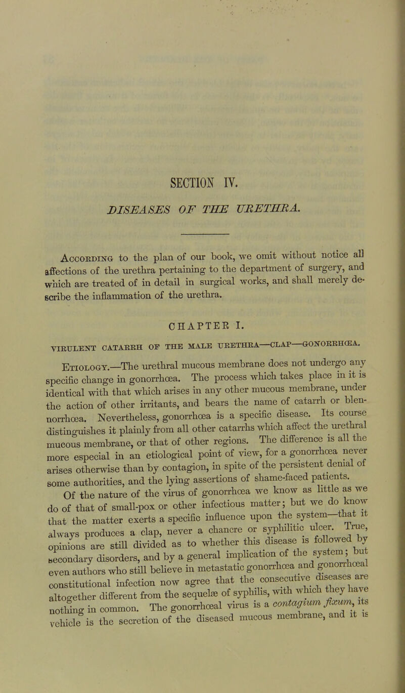 SECTION IV. DISEASES OF THE URETHRA. According to the plan of our book, we omit without notice all affections of the urethra pertaining to the department of surgery, and which are treated of in detail in surgical works, and shall merely de- scribe the inflammation of the urethra. CHAPTER I. VIRULENT CATARRH OF THE MALE URETHRA—CLAP—GONORRHOEA. Etiology.—The urethral mucous membrane does not undergo any specific change in gonorrhoea. The process which takes place in it is identical with that which arises in any other mucous membrane, under the action of other irritants, and bears the name of catarrh or blen- norrhea. Nevertheless, gonorrhoea is a specific disease. Its course distinguishes it plainly from all other catarrhs which affect the urethral mucous membrane, or that of other regions. The difference is all the more especial in an etiological point of view, for a gonorrhoea never arises otherwise than by contagion, in spite of the persistent denial of some authorities, and the lying assertions of shame-faced patients. Of the nature of the virus of gonorrhoea we know as little as we do of that of small-pox or other infectious matter; but we do know that the matter exerts a specific influence upon the system-that it always produces a clap, never a chancre or syphilitic doer. True opinions are still divided as to whether this disease is followed by Jcondary disorders, and by a general implication of ^ system; bu even authors who still believe in metastatic gonorrhoea and gonorrheal constitutional infection now agree that the consecutive diseases are together different from the sequel* of syphilis, with which they have noTlIng in common. The gonorrhoea! virus is a eonta^um fivum * vehicle is the secretion of the diseased mucous membrane, and it is