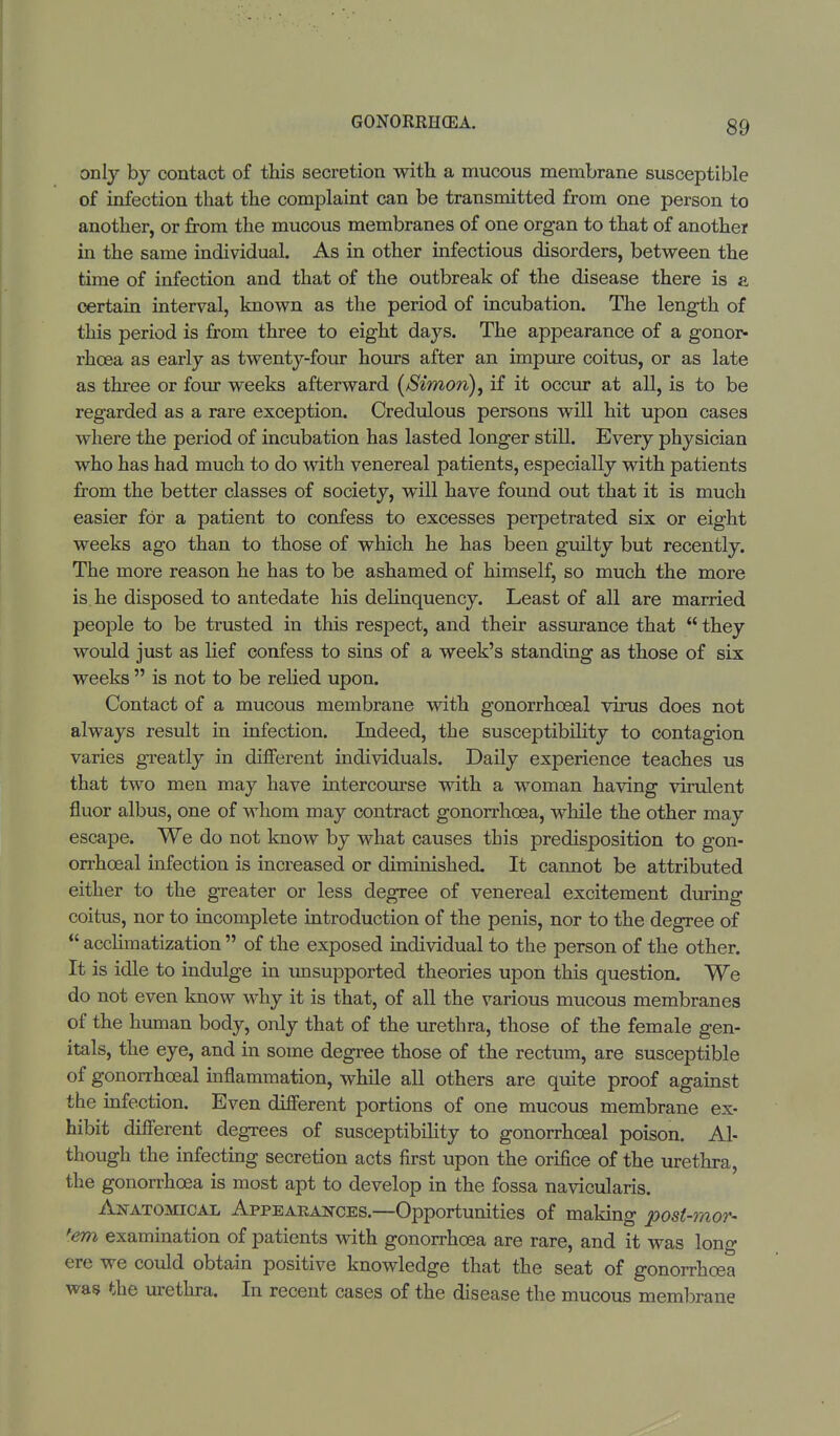 only by contact of this secretion with a mucous membrane susceptible of infection that the complaint can be transmitted from one person to another, or from the mucous membranes of one organ to that of another in the same individual. As in other infectious disorders, between the time of infection and that of the outbreak of the disease there is a certain interval, known as the period of incubation. The length of this period is from three to eight days. The appearance of a gonor- rhoea as early as twenty-four hours after an impure coitus, or as late as three or four weeks afterward (/Simon), if it occur at all, is to be regarded as a rare exception. Credulous persons will hit upon cases where the period of incubation has lasted longer still. Every physician who has had much to do with venereal patients, especially with patients from the better classes of society, will have found out that it is much easier for a patient to confess to excesses perpetrated six or eight weeks ago than to those of which he has been guilty but recently. The more reason he has to be ashamed of himself, so much the more is he disposed to antedate his delinquency. Least of all are married people to be trusted in this respect, and their assurance that  they would just as lief confess to sins of a week's standing as those of six weeks  is not to be relied upon. Contact of a mucous membrane with gonorrhceal virus does not always result in infection. Indeed, the susceptibility to contagion varies greatly in different individuals. Daily experience teaches us that two men may have intercourse with a woman having virulent fluor albus, one of whom may contract gonorrhoea, while the other may escape. We do not know by what causes this predisposition to gon- orrhceal infection is increased or diminished. It cannot be attributed either to the greater or less degree of venereal excitement during coitus, nor to incomplete introduction of the penis, nor to the degree of  acclimatization  of the exposed individual to the person of the other. It is idle to indulge in unsupported theories upon this question. We do not even know why it is that, of all the various mucous membranes of the human body, only that of the urethra, those of the female gen- itals, the eye, and in some degree those of the rectum, are susceptible of gonorrhceal inflammation, while all others are quite proof against the infection. Even different portions of one mucous membrane ex- hibit different degrees of susceptibility to gonorrhceal poison. Al- though the infecting secretion acts first upon the orifice of the urethra, the gonorrhoea is most apt to develop in the fossa navicularis. Anatomical Appearances.—Opportunities of making post-raor- fem examination of patients with gonorrhoea are rare, and it was long ere we could obtain positive knowledge that the seat of gonorrhoea was the urethra. In recent cases of the disease the mucous membrane