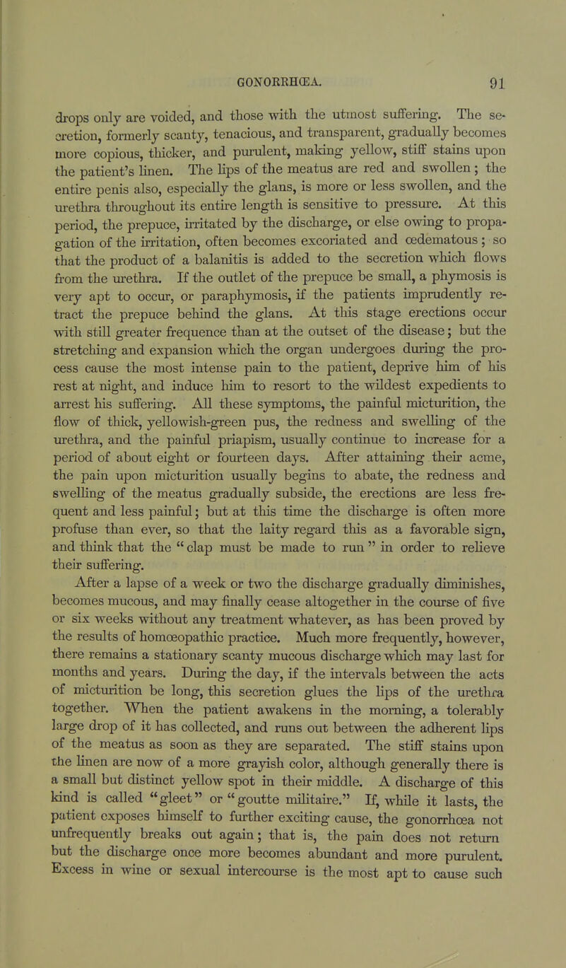 drops only are voided, and those with the utmost suffering. The se- cretion, formerly scanty, tenacious, and transparent, gradually becomes more copious, thicker, and purulent, making yellow, stiff stains upon the patient's linen. The lips of the meatus are red and swollen ; the entire penis also, especially the glans, is more or less swollen, and the urethra throughout its entire length is sensitive to pressure. At this period, the prepuce, irritated by the discharge, or else owing to propa- gation of the irritation, often becomes excoriated and cedematous ; so that the product of a balanitis is added to the secretion which flows from the urethra. If the outlet of the prepuce be small, a phymosis is very apt to occur, or paraphymosis, if the patients imprudently re- tract the prepuce behind the glans. At this stage erections occur with still greater frequence than at the outset of the disease; but the stretching and expansion which the organ undergoes during the pro- cess cause the most intense pain to the patient, deprive him of his rest at night, and induce him to resort to the wildest expedients to arrest his suffering. All these symptoms, the painful micturition, the flow of thick, yellowish-green pus, the redness and swelling of the urethra, and the painful priapism, usually continue to increase for a period of about eight or fourteen days. After attaining their acme, the pain upon micturition usually begins to abate, the redness and swelling of the meatus gradually subside, the erections are less fre- quent and less painful; but at this time the discharge is often more profuse than ever, so that the laity regard this as a favorable sign, and think that the  clap must be made to run  in order to relieve their suffering. After a lapse of a week or two the discharge gradually diminishes, becomes mucous, and may finally cease altogether in the course of five or six weeks without any treatment whatever, as has been proved by the results of homoeopathic practice. Much more frequently, however, there remains a stationary scanty mucous discharge which may last for months and years. During the day, if the intervals between the acts of micturition be long, this secretion glues the lips of the urethra together. When the patient awakens in the morning, a tolerably large drop of it has collected, and runs out between the adherent lips of the meatus as soon as they are separated. The stiff stains upon the linen are now of a more grayish color, although generally there is a small but distinct yellow spot in their middle. A discharge of this kind is called gleet or goutte militaire. If, while it lasts, the patient exposes himself to further exciting cause, the gonorrhoea not unfrequently breaks out again; that is, the pain does not return but the discharge once more becomes abundant and more purulent. Excess in wine or sexual intercourse is the most apt to cause such