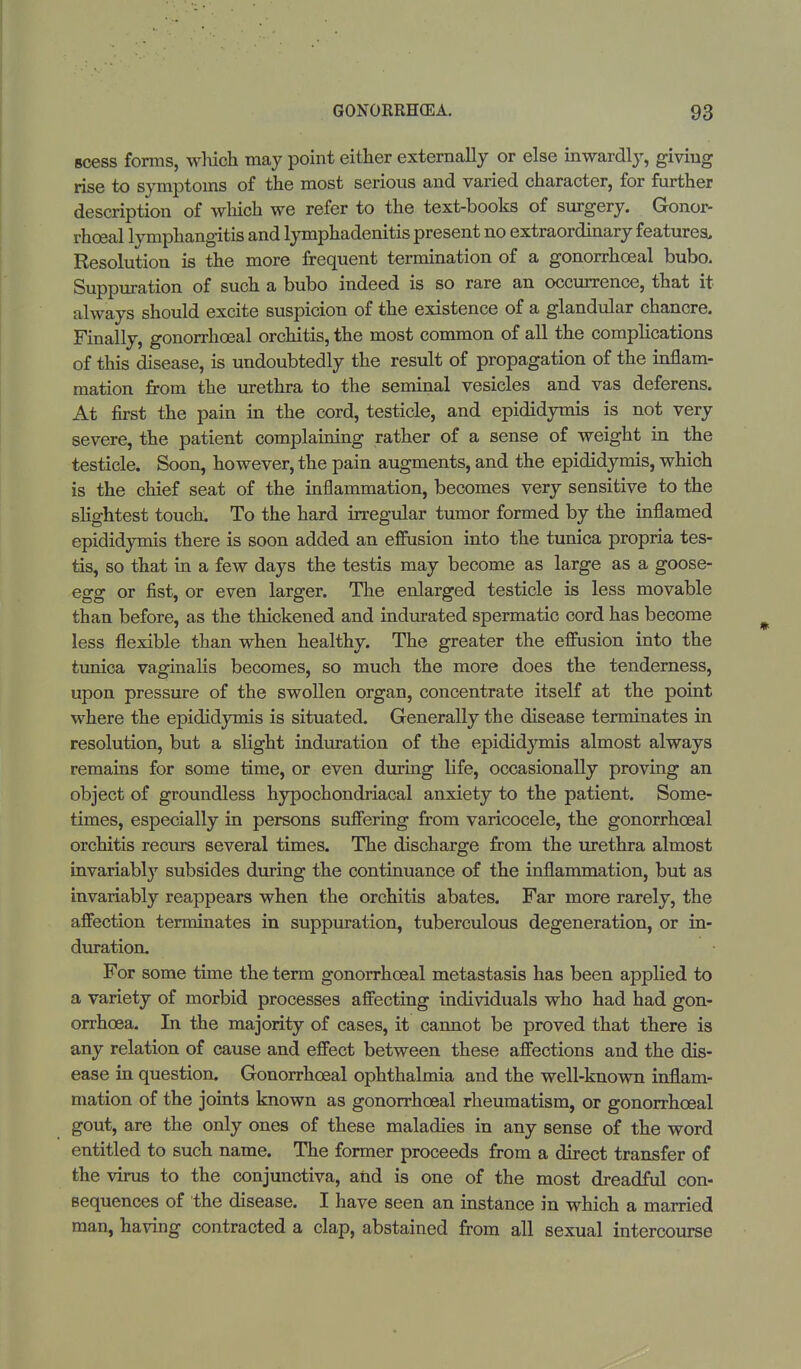 scess forms, which may point either externally or else inwardly, giving rise to symptoms of the most serious and varied character, for further description of winch we refer to the text-books of surgery. Gonor- rheal lymphangitis and lymphadenitis present no extraordinary features. Resolution is the more frequent termination of a gonorrhosal bubo. Suppuration of such a bubo indeed is so rare an occurrence, that it always should excite suspicion of the existence of a glandular chancre. Finally, gonorrhoeal orchitis, the most common of all the complications of this disease, is undoubtedly the result of propagation of the inflam- mation from the urethra to the seminal vesicles and vas deferens. At first the pain in the cord, testicle, and epididymis is not very severe, the patient complaining rather of a sense of weight in the testicle. Soon, however, the pain augments, and the epididymis, which is the chief seat of the inflammation, becomes very sensitive to the slightest touch. To the hard irregular tumor formed by the inflamed epididymis there is soon added an effusion into the tunica propria tes- tis, so that in a few days the testis may become as large as a goose- egg or fist, or even larger. The enlarged testicle is less movable than before, as the thickened and indurated spermatic cord has become less flexible than when healthy. The greater the effusion into the tunica vaginalis becomes, so much the more does the tenderness, upon pressure of the swollen organ, concentrate itself at the point where the epididymis is situated. Generally the disease terminates in resolution, but a slight induration of the epididymis almost always remains for some time, or even during life, occasionally proving an object of groundless hypochondriacal anxiety to the patient. Some- times, especially in persons suffering from varicocele, the gonorrhoeal orchitis recurs several times. The discharge from the urethra almost invariably subsides during the continuance of the inflammation, but as invariably reappears when the orchitis abates. Far more rarely, the affection terminates in suppuration, tuberculous degeneration, or in- duration. For some time the term gonorrhoeal metastasis has been applied to a variety of morbid processes affecting individuals who had had gon- orrhoea. In the majority of cases, it cannot be proved that there is any relation of cause and effect between these affections and the dis- ease in question. Gonorrhoeal ophthalmia and the well-known inflam- mation of the joints known as gonorrhoeal rheumatism, or gonorrhoeal gout, are the only ones of these maladies in any sense of the word entitled to such name. The former proceeds from a direct transfer of the virus to the conjunctiva, and is one of the most dreadful con- sequences of the disease. I have seen an instance in which a married man, having contracted a clap, abstained from all sexual intercourse