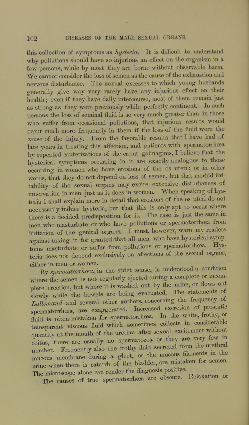 this collection of symptoms as hysteria. It is difficult to understand why pollutions should have so injurious an effect on the organism in a few persons, while by most they are borne without observable harm. We cannot consider the loss of semen as the cause of the exhaustion and nervous disturbance. The sexual excesses to which young husbands generally give way very rarely have any injurious effect on their health; even if they have daily intercourse, most of them remain just as strong as they were previously while perfectly continent. In such persons the loss of seminal fluid is so very much greater than in those who suffer from occasional pollutions, that injurious results would occur much more frequently in them if the loss of the fluid were the cause of the injury. From the favorable results that I have had of late years in treating this affection, and patients with spermatorrhoea by repeated cauterizations of the caput galinaginis, I believe that the hysterical symptoms occurring in it are exactly analogous to those occurring in women who have erosions of the os uteri; or in other words, that they do not depend on loss of semen, but that morbid irri- tability of the sexual organs may excite extensive disturbances of innervation in men just as it does in women. When speaking of hys- teria I shall explain more in detail that erosions of the os uteri do not necessarily induce hysteria, but that this is only apt to occur where there is a decided predisposition for it. The case is just the same m men who masturbate or who have pollutions or spermatorrhoea from irritation of the genital organs. I must, however, warn my readers ao-ainst taking it for granted that all men who have hysterical symp- toms masturbate or suffer from pollutions or spermatorrhoea. Hys- teria does not depend exclusively on affections of the sexual organs, either in men or women. By spermatorrhoea, in the strict sense, is understood a condition where the semen is not regularly ejected during a complete or incom- plete erection, but where it is washed out by the urine, or flows out slowly while the bowels are being evacuated. The statements of Lallemand and several other authors, concerning the frequency of spermatorrhea, are exaggerated. Increased excretion of prostatic fluid is often mistaken for spermatorrhoea. In the white, frothy, or transparent viscous fluid which sometimes collects in ^idemble quantity at the mouth of the urethra after sexual excitement without coitus there are usually no spermatozoa or they are very few in number. Frequently also the frothy fluid secreted from the urethra Lcous membrane during a gleet, or the mucous fiaments m the urine when there is catarrh of the bladder, are mistaken for semea The microscope alone can render the diagnosis positive. The causes of true spermatorrhoea are obscure. Relaxafcon or