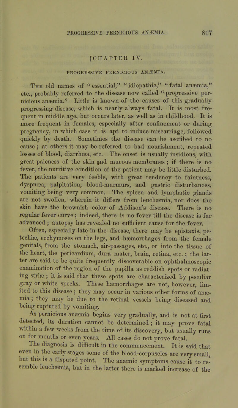 [CHAPTER IV. PROGRESSIVE PERNICIOUS ANAEMIA. The old names of  essential,  idiopathic,  fatal anaemia, etc., probably referred to the disease now called  progressive per- nicious anaemia. Little is known of the causes of this gradually- progressing disease, which is nearly always fatal. It is most fre- quent in middle age, but occurs later, as well as in childhood. It is more frequent in females, especially after confinement or during pregnancy, in which case it is apt to induce miscarriage, followed quickly by death. Sometimes the disease can be ascribed to no cause ; at others it may be referred to bad nourishment, repeated losses of blood, diarrhoea, etc. The onset is usually insidious, with great paleness of the skin and mucous membranes ; if there is no fever, the nutritive condition of the patient may be little disturbed. The patients are very feeble, with great tendency to faintness, dyspnoea, palpitation, blood-murmurs, and gastric disturbances, vomiting being very common. The spleen and lymphatic glands are not swollen, wherein it differs from leuchsemia, nor does the skin have the brownish color of Addison's disease. There is no regular fever curve; indeed, there is no fever till the disease is far advanced ; autopsy has revealed no sufficient cause for the fever. Often, especially late in the disease, there may be epistaxis, pe- techiae, ecchymoses on the legs, and haemorrhages from the female genitals, from the stomach, air-passages, etc., or into the tissue of the heart, the pericardium, dura mater, brain, retina, etc. ; the lat- ter are said to be quite frequently discoverable on ophthalmoscopic examination of the region of the papilla as reddish spots or radiat- ing striae ; it is said that these spots are characterized by peculiar gray or white specks. These haemorrhages are not, however, lim- ited to this disease ; they may occur in various other forms of anae- mia ; they may be due to the retinal vessels being diseased and being ruptured by vomiting. As pernicious anaemia begins very gradually, and is not at first detected, its duration cannot be determined; it may prove fatal within a few weeks from the time of its discovery, but usually runs on for months or even years. All cases do not prove fatal. The diagnosis is difficult in the commencement. It is said that even in the early stages some of the blood-corpuscles are very small, but this is a disputed point. The anaemic symptoms cause it to re- semble leuchaemia, but in the latter there is marked increase of the