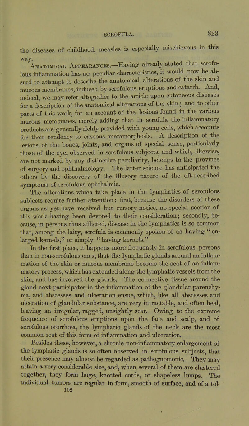 the diseases of childhood, measles is especially mischievous in this way. Anatomical Appearances.—Having already stated that scrofu- inflammation has no peculiar characteristics, it would now be ab- lOUS surd to attempt to describe the anatomical alterations of the skin and mucous membranes, induced by scrofulous eruptions and catarrh. And, indeed, we may refer altogether to the article upon cutaneous diseases for a description of the anatomical alterations of the skin; and to other parts of this work, for an account of the lesions found in the various mucous membranes, merely adding that in scrofula the inflammatory products are generally richly provided with young cells, which accounts for their tendency to caseous metamorphosis. A description of the esions of the bones, joints, and organs of special sense, particularly those of the eye, observed in scrofulous subjects, and which, likewise, are not marked by any distinctive peculiarity, belongs to the province of surgery and ophthalmology. The latter science has anticipated the others by the discovery of the illusory nature of the oft-described symptoms of scrofulous ophthalmia. The alterations which take place in the lymphatics of scrofulous subjects require further attention: first, because the disorders of these organs as yet have received but cursory notice, no special section of this work having been devoted to their consideration; secondly, be- cause, in persons thus afflicted, disease in the lymphatics is so common that, among the laity, scrofula is commonly spoken of as having  en- larged kernels, or simply  having kernels. In the first place, it happens more frequently in scrofulous persons than in non-scrofulous ones, that the lymphatic glands around an inflam- mation of the skin or mucous membrane become the seat of an inflam- matory process, which has extended along the lymphatic vessels from the skin, and has involved the glands. The connective tissue around the gland next participates in the inflammation of the glandular parenchy- ma, and abscesses and ulceration ensue, which, like all abscesses and ulceration of glandular substance, are very intractable, and often heal, leaving an irregular, ragged, unsightly scar. Owing to the extreme frequence of scrofulous eruptions upon the face and scalp, and of scrofulous otorrhcea, the lymphatic glands of the neck are the most common seat of this form of inflammation and ulceration. Besides these, however, a chronic non-inflammatory enlargement of the lymphatic glands is so often observed in scrofulous subjects, that their presence may almost be regarded as pathognomonic. They may attain a very considerable size, and, when several of them are clustered together, they form huge, knotted cords, or shapeless lumps. The mdividual tumors are regular in form, smooth of surface, and of a tol- 102