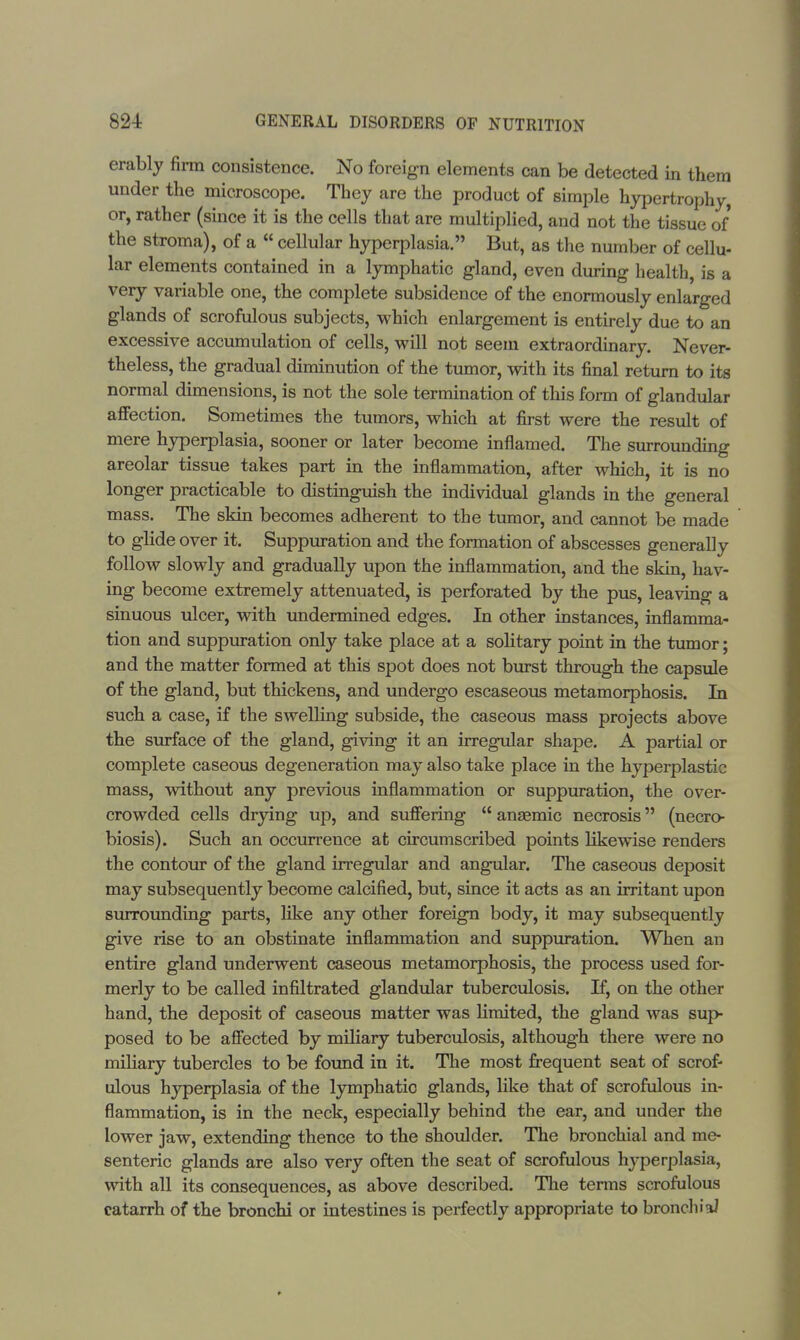 erably firm consistence. No foreign elements can be detected in them under the microscope. They are the product of simple hypertrophy, or, rather (since it is the cells that are multiplied, and not the tissue of the stroma), of a  cellular hyperplasia. But, as the number of cellu- lar elements contained in a lymphatic gland, even during health, is a very variable one, the complete subsidence of the enormously enlarged glands of scrofulous subjects, which enlargement is entirely due to an excessive accumulation of cells, will not seem extraordinary. Never- theless, the gradual diminution of the tumor, with its final return to its normal dimensions, is not the sole termination of this form of glandular affection. Sometimes the tumors, which at first were the result of mere hyperplasia, sooner or later become inflamed. The surrounding areolar tissue takes part in the inflammation, after which, it is no longer practicable to distinguish the individual glands in the general mass. The skin becomes adherent to the tumor, and cannot be made to glide over it. Suppuration and the formation of abscesses generally follow slowly and gradually upon the inflammation, and the skin, hav- ing become extremely attenuated, is perforated by the pus, leaving a sinuous ulcer, with undermined edges. In other instances, inflamma- tion and suppuration only take place at a solitary point in the tumor; and the matter formed at this spot does not burst through the capsule of the gland, but thickens, and undergo escaseous metamorphosis. In such a case, if the swelling subside, the caseous mass projects above the surface of the gland, giving it an irregular shape. A partial or complete caseous degeneration may also take place in the hyperplastic mass, without any previous inflammation or suppuration, the over- crowded cells drying up, and suffering  anaemic necrosis (necro- biosis). Such an occurrence at circumscribed points likewise renders the contour of the gland irregular and angular. The caseous deposit may subsequently become calcified, but, since it acts as an irritant upon surrounding parts, like any other foreign body, it may subsequently give rise to an obstinate inflammation and suppuration. When an entire gland underwent caseous metamorphosis, the process used for- merly to be called infiltrated glandular tuberculosis. If, on the other hand, the deposit of caseous matter was limited, the gland was sup- posed to be affected by miliary tuberculosis, although there were no miliary tubercles to be found in it. The most frequent seat of scrof- ulous hyperplasia of the lymphatic glands, like that of scrofulous in- flammation, is in the neck, especially behind the ear, and under the lower jaw, extending thence to the shoulder. The bronchial and me- senteric glands are also very often the seat of scrofulous hyperplasia, with all its consequences, as above described. The terms scrofulous catarrh of the bronchi or intestines is perfectly appropriate to bronchial