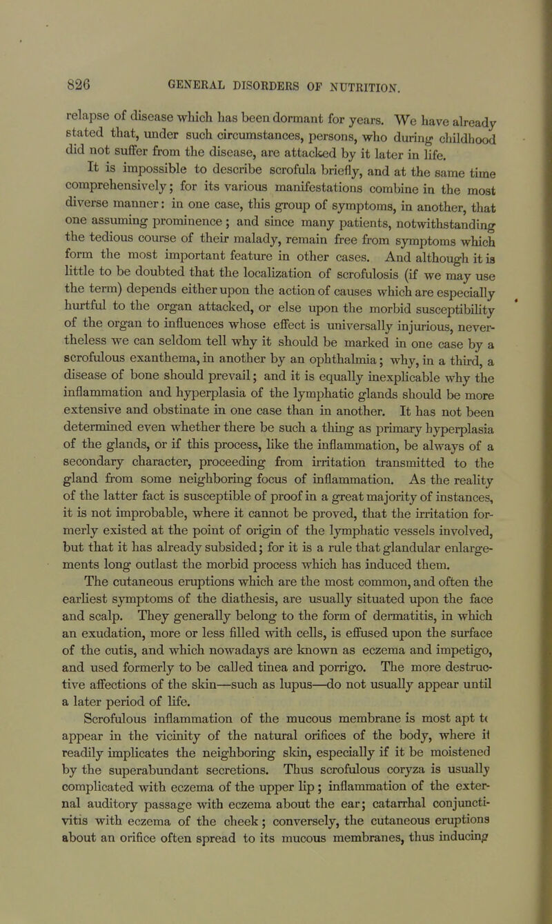 relapse of disease which has been dormant for years. We have already stated that, under such circumstances, persons, who during childhood did not suffer from the disease, are attacked by it later in life. It is impossible to describe scrofula briefly, and at the same time comprehensively; for its various manifestations combine in the most diverse manner: in one case, this group of symptoms, in another, that one assuming prominence; and since many patients, notwithstanding the tedious course of their malady, remain free from symptoms which form the most important feature in other cases. And although it is little to be doubted that the localization of scrofulosis (if we may use the term) depends either upon the action of causes which are especially hurtful to the organ attacked, or else upon the morbid susceptibility of the organ to influences whose effect is universally injurious, never- theless we can seldom tell why it should be marked in one case by a scrofulous exanthema, in another by an ophthalmia; why, in a third, a disease of bone should prevail; and it is equally inexplicable why the inflammation and hyperplasia of the lymphatic glands should be more extensive and obstinate in one case than in another. It has not been determined even whether there be such a thing as primary hyperplasia of the glands, or if this process, like the inflammation, be always of a secondary character, proceeding from irritation transmitted to the gland from some neighboring focus of inflammation. As the reality of the latter fact is susceptible of proof in a great majority of instances, it is not improbable, where it cannot be proved, that the irritation for- merly existed at the point of origin of the lymphatic vessels involved, but that it has already subsided; for it is a rule that glandular enlarge- ments long outlast the morbid process which has induced them. The cutaneous eruptions which are the most common, and often the earliest symptoms of the diathesis, are usually situated upon the face and scalp. They generally belong to the form of dermatitis, in which an exudation, more or less filled with cells, is effused upon the surface of the cutis, and which nowadays are known as eczema and impetigo, and used formerly to be called tinea and porrigo. The more destruc- tive affections of the skin—such as lupus—do not usually appear until a later period of life. Scrofulous inflammation of the mucous membrane is most apt t( appear in the vicinity of the natural orifices of the body, where it readily implicates the neighboring skin, especially if it be moistened by the superabundant secretions. Thus scrofulous coryza is usually complicated with eczema of the upper lip; inflammation of the exter- nal auditory passage with eczema about the ear; catarrhal conjuncti- vitis with eczema of the cheek; conversely, the cutaneous eruptions about an orifice often spread to its mucous membranes, thus inducing
