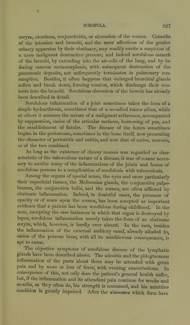 V SCROFULA. 827 eoryza, otorrhcea, conjunctivitis, or ulceration of the cornea. Catarrhs of the intestine and bronchi, and the rarer affections of the genito- urinary apparatus by their obstinacy, may readily excite a suspicion of a more malignant destructive process; and indeed scrofulous catarrh of the bronchi, by extending into the air-cells of the lung, and by in- ducing caseous metamorphosis, with subsequent destruction of the pneumonic deposits, not unfrequently terminates in pulmonary con- sumption. Besides, it often happens that enlarged bronchial glands soften and break down, forming vomicae, which discharge their con- tents into the bronchi. Scrofulous ulceration of the bowels has already been described in detail. Scrofulous inflammation of a joint sometimes takes the form of a simple hydrarthrosis, sometimes that of a so-called tumor albus, while at others it assumes the nature of a malignant arthrocace, accompanied by suppuration, caries of the articular surfaces, burrowing of pus, and the establishment of fistulas. The disease of the bones sometimes begins in the periosteum, sometimes in the bone itself, now presenting the character of periostitis and ostitis, and now that of caries, necrosis, or of the two combined. As long as the existence of cheesy masses was regarded as char- acteristic of the tuberculous nature of a disease, it was of course neces- sary to ascribe many of the inflammations of the joints and bones of scrofulous persons to a complication of scrofulosis with tuberculosis. Among the organs of special sense, the eyes and more particularly their superficial tissues, the Meibomian glands, the conjunctiva palpe- brarum, the conjunctiva bulbi, and the cornea, are often afflicted by obstinate inflammation. Indeed, in doubtful cases, the presence of opacity or of scars upon the cornea, has been accepted as important evidence that a patient has been scrofulous during childhood. In the nose, excepting the rare instances in which that organ is destroyed by lupus, scrofulous inflammation merely takes the form of an obstinate eoryza, which, however, is hardly ever absent. In the ears, besides the inflammation of the external auditory canal, already alluded to, caries of the petrous bone, with all its mischievous consequences, is apt to ensue. The objective symptoms of scrofulous disease of the lymphatic glands have been described above. The adenitis and the phlegmonous inflammation of the parts about them may be attended with great pain and by more or less of fever, with evening exacerbations. In consequence of this, not only does the patient's general health suffer, but, if the inflammation and its attendant pain continue for weeks and months, as they often do, his strength is consumed, and his nutritive condition is greatly impaired. After the abscesses which form have