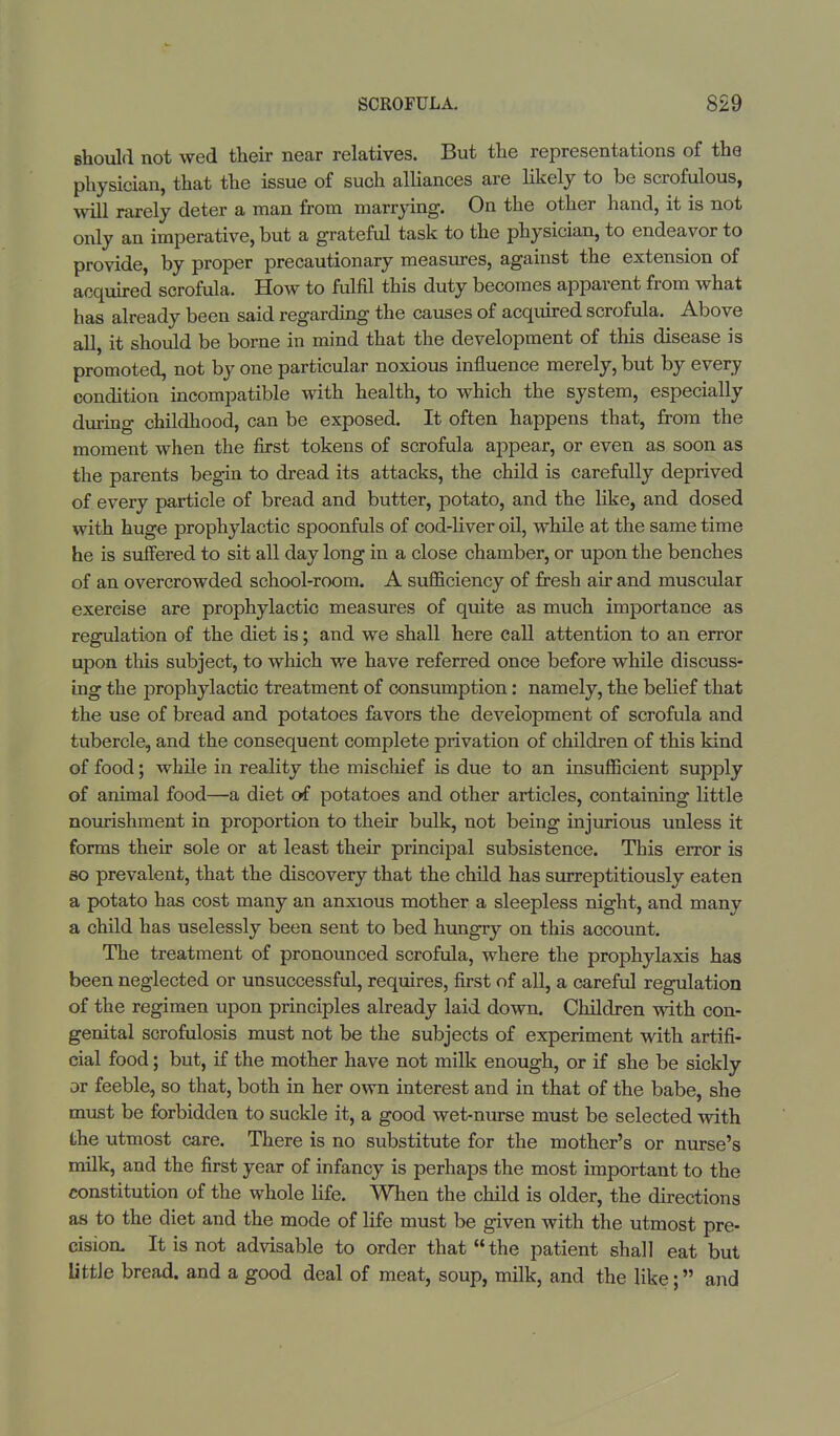 should not wed their near relatives. But the representations of the physician, that the issue of such alliances are likely to be scrofulous, will rarely deter a man from marrying. On the other hand, it is not only an imperative, but a grateful task to the physician, to endeavor to provide, by proper precautionary measures, against the extension of acquired scrofula. How to fulfil this duty becomes apparent from what has already been said regarding the causes of acquired scrofula. Above all, it should be borne in mind that the development of this disease is promoted, not by one particular noxious influence merely, but by every condition incompatible with health, to which the system, especially during childhood, can be exposed. It often happens that, from the moment when the first tokens of scrofula appear, or even as soon as the parents begin to dread its attacks, the child is carefully deprived of every particle of bread and butter, potato, and the like, and dosed with huge prophylactic spoonfuls of cod-liver oil, while at the same time he is suffered to sit all day long in a close chamber, or upon the benches of an overcrowded school-room. A sufficiency of fresh air and muscular exereise are prophylactic measures of quite as much importance as regulation of the diet is; and we shall here call attention to an error upon this subject, to which we have referred once before while discuss- ing the prophylactic treatment of consumption: namely, the belief that the use of bread and potatoes favors the development of scrofula and tubercle, and the consequent complete privation of children of this kind of food; while in reality the mischief is due to an insufficient supply of animal food—a diet of potatoes and other articles, containing little nourishment in proportion to their bulk, not being injurious unless it forms their sole or at least their principal subsistence. This error is so prevalent, that the discovery that the child has surreptitiously eaten a potato has cost many an anxious mother a sleepless night, and many a child has uselessly been sent to bed hungry on this account. The treatment of pronounced scrofula, where the prophylaxis has been neglected or unsuccessful, requires, first of all, a careful regulation of the regimen upon principles already laid down. Children with con- genital scrofulosis must not be the subjects of experiment with artifi- cial food; but, if the mother have not milk enough, or if she be sickly or feeble, so that, both in her own interest and in that of the babe, she must be forbidden to suckle it, a good wet-nurse must be selected with the utmost care. There is no substitute for the mother's or nurse's milk, and the first year of infancy is perhaps the most important to the constitution of the whole life. When the child is older, the directions as to the diet and the mode of life must be given with the utmost pre- cision. It is not advisable to order that the patient shall eat but little bread, and a good deal of meat, soup, milk, and the like; and