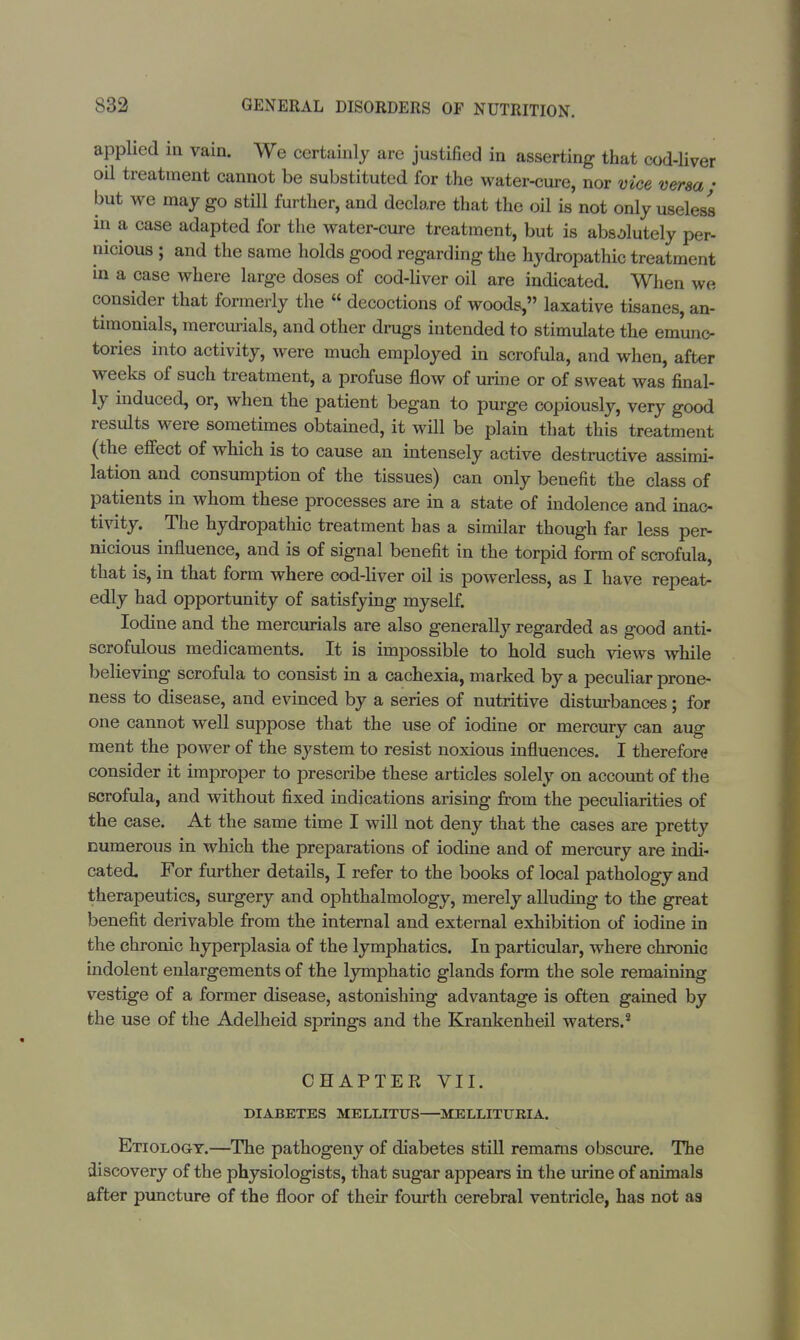applied in vain. We certainly are justified in asserting that cod-liver oil treatment cannot be substituted for the water-cure, nor vice versa • but we may go still further, and declare that the oil is not only useless in a case adapted for the water-cure treatment, but is absolutely per- nicious ; and the same holds good regarding the hydropathic treatment in a case where large doses of cod-liver oil are indicated. When we consider that formerly the  decoctions of woods, laxative tisanes, an- timonials, mercurials, and other drugs intended to stimulate the em'unc- tories into activity, were much employed in scrofula, and when, after weeks of such treatment, a profuse flow of urine or of sweat was final- ly induced, or, when the patient began to purge copiously, very good results were sometimes obtained, it will be plain that this treatment (the effect of which is to cause an intensely active destructive assimi- lation and consumption of the tissues) can only benefit the class of patients in whom these processes are in a state of indolence and inac- tivity. The hydropathic treatment has a similar though far less per- nicious influence, and is of signal benefit in the torpid form of scrofula, that is, in that form where cod-liver oil is powerless, as I have repeat- edly had opportunity of satisfying myself. Iodine and the mercurials are also generally regarded as good anti- scrofulous medicaments. It is impossible to hold such views while believing scrofula to consist in a cachexia, marked by a peculiar prone- ness to disease, and evinced by a series of nutritive disturbances; for one cannot well suppose that the use of iodine or mercury can aug ment the power of the system to resist noxious influences. I therefore consider it improper to prescribe these articles solely on account of the scrofula, and without fixed indications arising from the peculiarities of the case. At the same time I will not deny that the cases are pretty numerous in which the preparations of iodine and of mercury are indi- cated. For further details, I refer to the books of local pathology and therapeutics, surgery and ophthalmology, merely alluding to the great benefit derivable from the internal and external exhibition of iodine in the chronic hyperplasia of the lymphatics. In particular, where chronic indolent enlargements of the lymphatic glands form the sole remaining vestige of a former disease, astonishing advantage is often gained by the use of the Adelheid springs and the Krankenheil waters.8 CHAPTER VII. DIABETES MELLITXJS—MELLITTJKIA. Etiology.—The pathogeny of diabetes still remams obscure. The discovery of the physiologists, that sugar appears in the urine of animals after puncture of the floor of their fourth cerebral ventricle, has not as