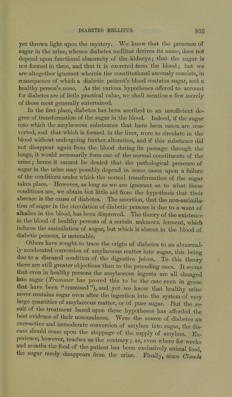 yet thrown light upon the mystery. We know that the presence of sugar in the urine, whence diabetes mellitus derives its name, does not depend upon functional abnormity of the kidneys; that the sugar is not formed in them, and that it is excreted from the blood ; but we are altogether ignorant wherein the constitutional anomaly consists, in consequence of which a diabetic patient's blood contains sugar, and a healthy person's none. As the various hypotheses offered to account for diabetes are of little practical value, we shall mention a few merely of those most generally entertained. In the first place, diabetes has been ascribed to an insufficient de- gree of transformation of the sugar in the blood. Indeed, if the sugar into which the amylaceous substances that have been eaten are con- verted, and that which is formed in the liver, were to circulate in the blood without undergoing further alteration, and if this substance did not disappear again from the blood during its passage through the lungs, it would necessarily form one of the normal constituents of the urine; hence it cannot be denied that the pathological presence of sugar in the urine may possibly depend in some cases upon a failure of the conditions under which the normal transformation of the sugar takes place. However, as long as we are ignorant as to what these conditions are, we obtain but little aid from the hypothesis that their absence is the cause of diabetes. The assertion, that the non-assimila- tion of sugar in the circulation of diabetic persons is due to a want of alkalies in the blood, has been disproved. The theory of the existence in the blood of healthy persons of a certain unknown ferment, which induces the assimilation of sugar, but which is absent in the blood of diabetic persons, is untenable. Others have sought to trace the origin of diabetes to an abnormal- ly accelerated conversion of amylaceous matter into sugar, this being due to a diseased condition of the digestive juices. To this theory there are still greater objections than to the preceding ones. It seems that even in healthy persons the amylaceous ingesta are all changed into sugar (Trommer has proved this to be the case even in geese that have been crammed), and yet we know that healthy urine never contains sugar even after the ingestion into the system of very large quantities of amylaceous matter, or of pure sugar. But the re- sult of the treatment based upon these hypotheses has afforded the best evidence of their unsoundness. Were the source of diabetes an over-active and immoderate conversion of amylum into sugar, the dis- ease should cease upon the stoppage of the supply of amylum. Ex- perience, however, teaches us the contrary; as, even where for weeks and months the food of the patient has been exclusively animal food the sugar rarely disappears from the urine. Finally, since GlaucU