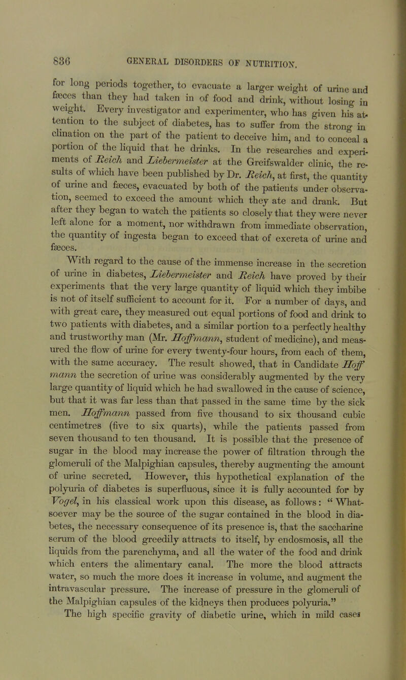 for long periods together, to evacuate a larger weight of urine and faeces than they had taken in of food and drink, without losing in weight. Every investigator and experimenter, who has given Ins at- tention to the subject of diabetes, has to suffer from the strong in chnation on the part of the patient to deceive him, and to conceal a portion of the liquid that he drinks. In the researches and experi- ments of Reich and Ziebenneister at the Greifswalder clinic, the re- sults of which have been published by Dr. Reich, at first, the quantity of urine and faeces, evacuated by both of the patients under observa- tion, seemed to exceed the amount which they ate and drank. But after they began to watch the patients so closely that they were never left alone for a moment, nor withdrawn from immediate observation, the quantity of ingesta began to exceed that of excreta of urine and faeces. With regard to the cause of the immense increase in the secretion of urine in diabetes, Ziebermeister and Reich have proved by their experiments that the very large quantity of liquid which they imbibe is not of itself sufficient to account for it. For a number of days, and with great care, they measured out equal portions of food and drink to two patients with diabetes, and a similar portion to a perfectly healthy and trustworthy man (Mr. Hoffmann, student of medicine), and meas- ured the flow of urine for every twenty-four hours, from each of them, with the same accuracy. The result showed, that in Candidate Hoff mann the secretion of urine was considerably augmented by the very large quantity of liquid which he had swallowed in the cause of science, but that it was far less than that passed in the same time by the sick men. Hoffmann passed from five thousand to six thousand cubic centimetres (five to six quarts), while the patients passed from seven thousand to ten thousand. It is possible that the presence of sugar in the blood may increase the power of filtration through the glomeruli of the Malpighian capsules, thereby augmenting the amount of urine secreted. However, this hypothetical explanation of the polyuria of diabetes is superfluous, since it is fully accounted for by Vogel, in his classical work upon this disease, as follows:  What- soever may be the source of the sugar contained in the blood in dia- betes, the necessary consequence of its presence is, that the saccharine serum of the blood greedily attracts to itself, by endosmosis, all the liquids from the parenchyma, and all the water of the food and drink which enters the alimentary canal. The more the blood attracts water, so much the more does it increase in volume, and augment the intravascular pressure. The increase of pressure in the glomeruli of the Malpighian capsules of the kidneys then produces polyuria. The high specific gravity of diabetic urine, which in mild cases