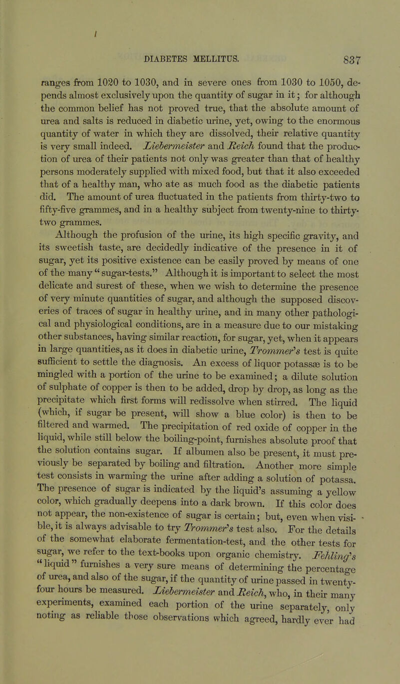 / DIABETES MELLITUS. 837 ranges from 1020 to 1030, and in severe ones from 1030 to 1050, de- pends almost exclusively upon the quantity of sugar in it; for although the common belief has not proved true, that the absolute amount of urea and salts is reduced in diabetic urine, yet, owing to the enormous quantity of water in which they are dissolved, their relative quantity is very small indeed. Liebermeister and Reich found that the produc- tion of urea of their patients not only was greater than that of healthy persons moderately supplied with mixed food, but that it also exceeded that of a healthy man, who ate as much food as the diabetic patients did. The amount of urea fluctuated in the patients from thirty-two to fifty-five grammes, and in a healthy subject from twenty-nine to thirty- two grammes. Although the profusion of the urine, its high specific gravity, and its sweetish taste, are decidedly indicative of the presence in it of sugar, yet its positive existence can be easily proved by means of one of the many  sugar-tests. Although it is important to select the most delicate and surest of these, when we wish to determine the presence of very minute quantities of sugar, and although the supposed discov- eries of traces of sugar in healthy urine, and in many other pathologi- cal and physiological conditions, are in a measure due to our mistaking other substances, having similar reaction, for sugar, yet, when it appears in large quantities, as it does in diabetic urine, Trommels test is quite sufficient to settle the diagnosis. An excess of liquor potassse is to be mingled with a portion of the urine to be examined; a dilute solution of sulphate of copper is then to be added, drop by drop, as long as the precipitate which first forms will redissolve when stirred. The liquid (which, if sugar be present, will show a blue color) is then to be filtered and warmed. The precipitation of red oxide of copper in the liquid, while still below the boiling-point, furnishes absolute proof that the solution contains sugar. If albumen also be present, it must pre- viously be separated by boiling and filtration. Another more simple test consists in warming the urine after adding a solution of potassa. The presence of sugar is indicated by the liquid's assuming a yellow color, which gradually deepens into a dark brown. If this color does not appear, the non-existence of sugar is certain; but, even when visi- - ble, it is always advisable to try Trommels test also. For the details of the somewhat elaborate fermentation-test, and the other tests for sugar, we refer to the text-books upon organic chemistry. Fehling's liquid furnishes a very sure means of determining the percentage of urea, and also of the sugar, if the quantity of urine passed in twenty- four hours be measured. Liebermeister and Reich, who, in their many experiments, examined each portion of the urine separately, only noting as reliable those observations which agreed, hardly ever had