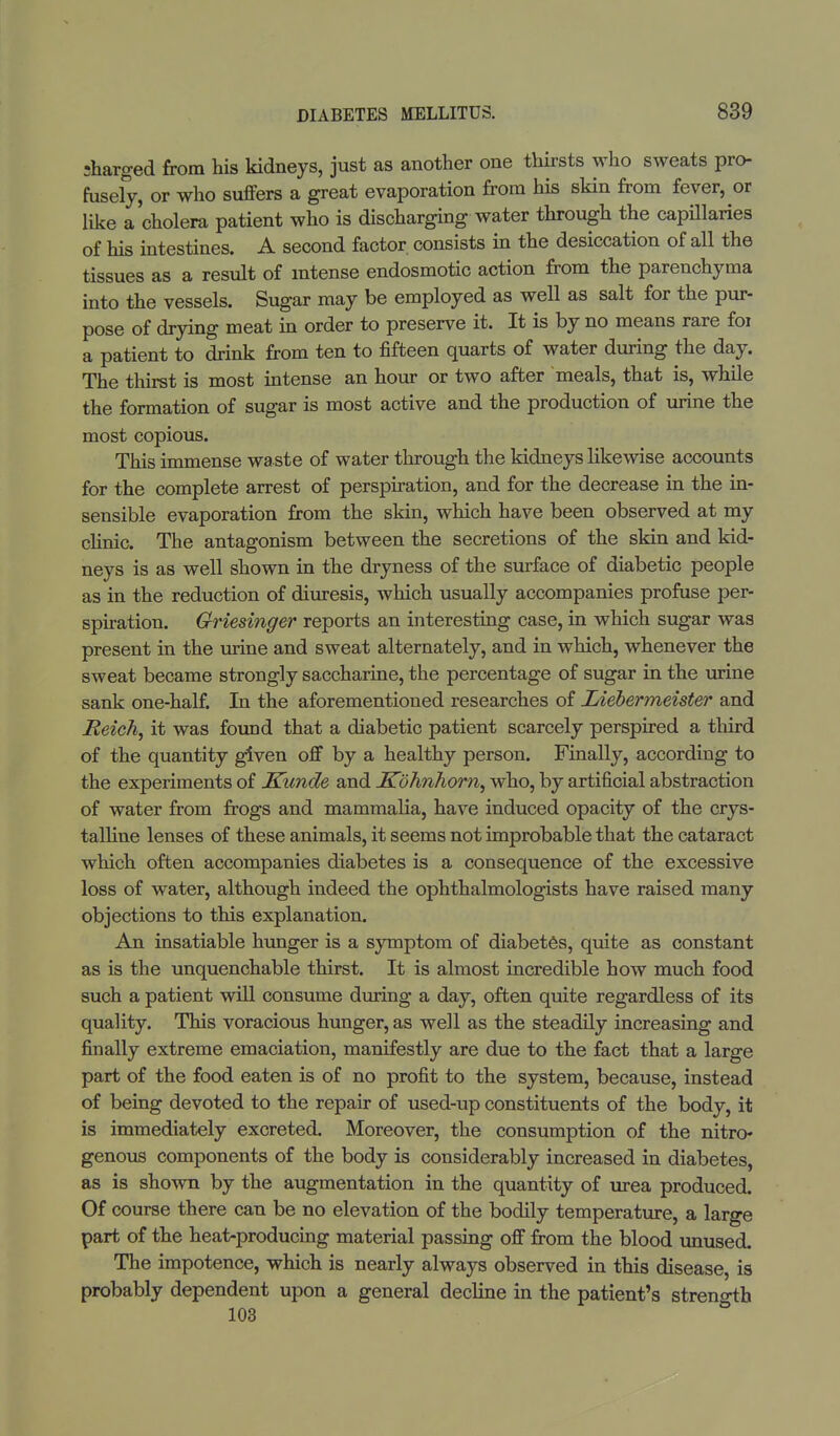 •harged from his kidneys, just as another one thirsts who sweats pro- fusely, or who suffers a great evaporation from his skin from fever, or like a'cholera patient who is discharging water through the capillaries of his intestines. A second factor consists in the desiccation of all the tissues as a result of intense endosmotic action from the parenchyma into the vessels. Sugar may be employed as well as salt for the pur- pose of drying meat in order to preserve it. It is by no means rare foi a patient to drink from ten to fifteen quarts of water during the day. The thirst is most intense an hour or two after meals, that is, while the formation of sugar is most active and the production of urine the most copious. This immense wa ste of water through the kidneys likewise accounts for the complete arrest of perspiration, and for the decrease in the in- sensible evaporation from the skin, which have been observed at my clinic. The antagonism between the secretions of the skin and kid- neys is as well shown in the dryness of the surface of diabetic people as in the reduction of diuresis, which usually accompanies profuse per- spiration. Griesinger reports an interesting case, in which sugar was present in the urine and sweat alternately, and in which, whenever the sweat became strongly saccharine, the percentage of sugar in the urine sank one-half. In the aforementioned researches of Liebermeister and Reich, it was found that a diabetic patient scarcely perspired a third of the quantity given off by a healthy person. Finally, according to the experiments of Kunde and Kohnhorn, who, by artificial abstraction of water from frogs and mammalia, have induced opacity of the crys- talline lenses of these animals, it seems not improbable that the cataract which often accompanies diabetes is a consequence of the excessive loss of water, although indeed the ophthalmologists have raised many objections to this explanation. An insatiable hunger is a symptom of diabetes, quite as constant as is the unquenchable thirst. It is almost incredible how much food such a patient will consume during a day, often quite regardless of its quality. This voracious hunger, as well as the steadily increasing and finally extreme emaciation, manifestly are due to the fact that a large part of the food eaten is of no profit to the system, because, instead of being devoted to the repair of used-up constituents of the body, it is immediately excreted. Moreover, the consumption of the nitro- genous components of the body is considerably increased in diabetes, as is shown by the augmentation in the quantity of urea produced. Of course there can be no elevation of the bodily temperature, a large part of the heat-producing material passing off from the blood unused. The impotence, which is nearly always observed in this disease, is probably dependent upon a general decline in the patient's stren°-th 103