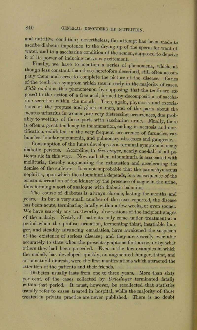 and nutritive condition; nevertheless, the attempt has been made tc ascribe diabetic impotence to the drying up of the sperm for want of water, and to a saccharine condition of the semen, supposed to deprive it of its power of inducing nervous excitement. Finally, we have to mention a series of phenomena, which, al- though less constant than those heretofore described, still often accom- pany them and serve to complete the picture of the disease. Caries of the teeth is a symptom which sets in early in the majority of cases. Folk explains this phenomenon by supposing that the teeth are ex- posed to the action of a free acid, formed by decomposition of saccha- rine secretion within the mouth. Then, again, phymosis and excoria- tions of the prepuce and glans in men, and of the parts about the meatus urinarius in women, are very distressing occurrences, due prob- ably to wetting of these parts with saccharine urine. Finally, there is often a great tendency to inflammation, ending in necrosis and mor- tification, exhibited in the very frequent occurrence of furuncles, car- buncles, lobular pneumonia, and pulmonary abscesses and gangrene. Consumption of the lungs develops as a terminal symptom in many diabetic persons. According to Griesinger, nearly one-half of all pa- tients die in this way. Now and then albuminuria is associated with mellituria, thereby augmenting the exhaustion and accelerating the demise of the sufferer. It is not improbable that the parenchymatous nephritis, upon which the albuminuria depends, is a consequence of the constant irritation of the kidney by the presence of sugar in the urine, thus forming a sort of analogue with diabetic balanitis. The course of diabetes is always chronic, lasting for months and years. In but a very small number of the cases reported, the disease has been acute, terminating fatally within a few weeks, or even sooner. We have scarcely any trustworthy observations of the incipient stages of the malady. Nearly all patients only come under treatment at a period when the profuse urination, tormenting thirst, insatiable hun- ger, and steadily advancing emaciation, have awakened the suspicion of the existence of serious disease; and they are scarcely ever able accurately to state when the present symptoms first arose, or by what others they had been preceded. Even in the few examples in which the malady has developed quickly, an augmented hunger, thirst, and an unnatural diuresis, were the first manifestations which attracted the attention of the patients and their friends. Diabetes usually lasts from one to three years. More than sixty per cent, of the cases collected by Griesinger terminated fatallj within that period. It must, however, be recollected that statistics usually refer to cases treated in hospital, while the majority of those treated in private practice are never published. There is no doubl