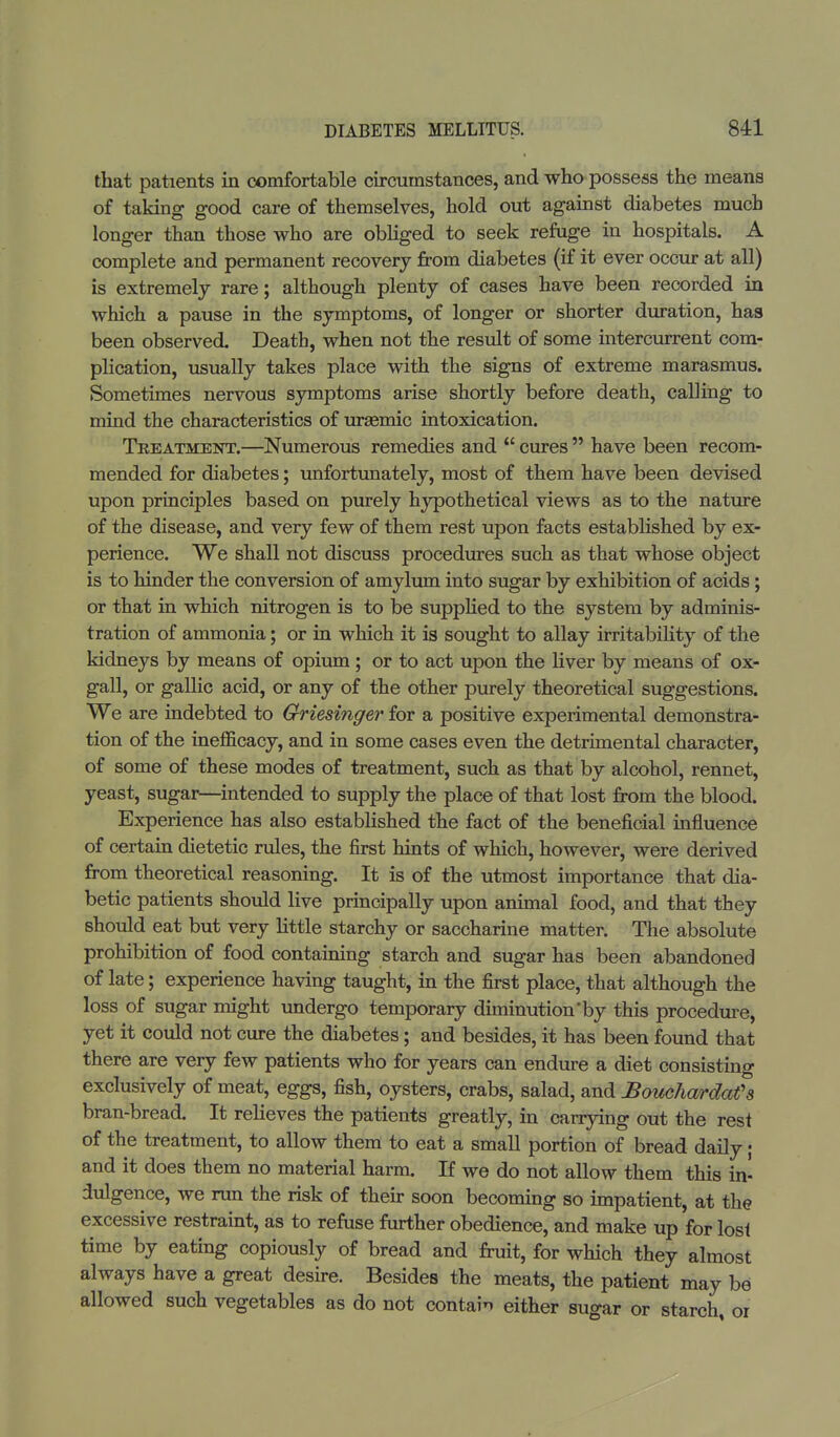 that patients in comfortable circumstances, and who possess the means of taking good care of themselves, hold out against diabetes much longer than those who are obliged to seek refuge in hospitals. A complete and permanent recovery from diabetes (if it ever occur at all) is extremely rare; although plenty of cases have been recorded in which a pause in the symptoms, of longer or shorter duration, has been observed. Death, when not the result of some intercurrent com- plication, usually takes place with the signs of extreme marasmus. Sometimes nervous symptoms arise shortly before death, calling to mind the characteristics of uraemic intoxication. Treatment.—Numerous remedies and u cures  have been recom- mended for diabetes; unfortunately, most of them have been devised upon principles based on purely hypothetical views as to the nature of the disease, and very few of them rest upon facts established by ex- perience. We shall not discuss procedures such as that whose object is to hinder the conversion of amylum into sugar by exhibition of acids; or that in which nitrogen is to be supplied to the system by adminis- tration of ammonia; or in which it is sought to allay irritability of the kidneys by means of opium ; or to act upon the liver by means of ox- gall, or gallic acid, or any of the other purely theoretical suggestions. We are indebted to Griesinger for a positive experimental demonstra- tion of the inefficacy, and in some cases even the detrimental character, of some of these modes of treatment, such as that by alcohol, rennet, yeast, sugar—intended to supply the place of that lost from the blood. Experience has also established the fact of the beneficial influence of certain dietetic rules, the first hints of which, however, were derived from theoretical reasoning. It is of the utmost importance that dia- betic patients should live principally upon animal food, and that they should eat but very little starchy or saccharine matter. The absolute prohibition of food containing starch and sugar has been abandoned of late; experience having taught, in the first place, that although the loss of sugar might undergo temporary diminution'by this procedure, yet it could not cure the diabetes; and besides, it has been found that there are very few patients who for years can endure a diet consisting exclusively of meat, eggs, fish, oysters, crabs, salad, and Bouchardafs bran-bread. It relieves the patients greatly, in carrying out the rest of the treatment, to allow them to eat a small portion of bread daily; and it does them no material harm. If we do not allow them this in- dulgence, we run the risk of their soon becoming so impatient, at the excessive restraint, as to refuse further obedience, and make up for lost time by eating copiously of bread and fruit, for which they almost always have a great desire. Besides the meats, the patient may be allowed such vegetables as do not contain either sugar or starch, or