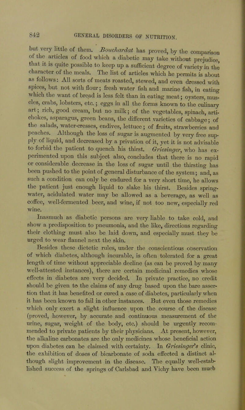 but very little of them. Bouchardat has proved, by the comparison of the articles of food which a diabetic may take without prejudice, that it is quite possible to keep up a sufficient degree of variety in the character of the meals. The list of articles which he permits is about as follows: All sorts of meats roasted, stewed, and even dressed with spices, but not with flour; fresh water fish and marine fish, in eating which the want of bread is less felt than in eating meat; oysters, mus- cles, crabs, lobsters, etc.; eggs in all the forms known to the culinary art; rich, good cream, but no milk; of the vegetables, spinach, arti- chokes, asparagus, green beans, the different varieties of cabbage; of the salads, water-cresses, endives, lettuce; of fruits, strawberries and peaches. Although the loss of sugar is augmented by very free sup- ply of liquid, and decreased by a privation of it, yet it is not advisable to forbid the patient to quench his thirst. Griesinger, who has ex- perimented upon this subject also, concludes that there is no rapid or considerable decrease in the loss of sugar until the thirsting has been pushed to the point of general disturbance of the system; and, as such a condition can only be endured for a very short time, he allows the patient just enough liquid to slake his thirst. Besides spring- water, acidulated water may be allowed as a beverage, as well as coffee, well-fermented beer, and wine, if not too new, especially red wine. Inasmuch as diabetic persons are very liable to take cold, and show a predisposition to pneumonia, and the like, directions regarding their clothing must also be laid down, and especially must they be urged to wear flannel next the skin. Besides these dietetic rules, under the conscientious observation of which diabetes, although incurable, is often tolerated for a great length of time without appreciable decline (as can be proved by many well-attested instances), there are certain medicinal remedies whose effects in diabetes are very decided. In private practice, no credit should be given to the claims of any drug based upon the bare asser- tion that it has benefited or cured a case of diabetes, particularly when it has been known to fail in other instances. But even those remedies which only exert a slight influence upon the course of the disease (proved, however, by accurate and continuous measurement of the urine, sugar, weight of the body, etc.) should be urgently recom- mended to private patients by their physicians. At present, however, the alkaline carbonates are the only medicines whose beneficial action upon diabetes can be claimed with certainty. In Griesinger's clinic, the exhibition of doses of bicarbonate of soda effected a distinct al- though slight improvement in the disease. The equally well-estab- lished success of the springs of Carlsbad and Vichy have been mucb