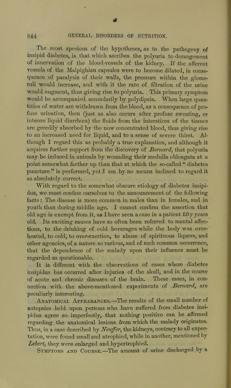 The most specious of the hypotheses, as to the pathogeny of insipid diabetes, is that which ascribes the polyuria to derangement of innervation of the blood-vessels of the kidney. If the afferent vessels of the Malpighian capsules were to become dilated, in conse- quence of paralysis of their walls, the pressure within the glome- ruli would increase, and with it the rate of filtration of the urine would augment, thus giving rise to polyuria. This primary symptom would be accompanied secondarily by polydipsia. When large quan- tities of water are withdrawn from the blood, as a consequence of pro- fuse urination, then (just as also occurs after profuse sweating, or intense liquid diarrhoea) the fluids from the interstices of the tissues are greedily absorbed by the now concentrated blood, thus giving rise to an increased need for liquid, and to a sense of severe thirst. Al- though I regard this as probably a true explanation, and although it acquires further support from the discovery of Bernard, that polyuria may be induced in animals by wounding their medulla oblongata at a point somewhat farther up than that at which the so-called  diabetes puncture  is performed, yet I am by no means inclined to regard it as absolutely correct. With regard to the somewhat obscure etiology of diabetes insipi- dus, we must confine ourselves to the announcement of the following facts : The disease is more common in males than in females, and in youth than during middle age. I cannot confirm the assertion that old age is exempt from it, as I have seen a case in a patient fifty years old. Its exciting causes have so often been referred to mental affec- tions, to the drinking of cold beverages while the body was over- heated, to cold, to over-exertion, to abuse of spirituous liquors, and other agencies, of a nature so various, and of such common occurrence, that the dependence of the malady upon their influence must be regarded as questionable. It is different with the observations of cases where diabetes insipidus has occurred after injuries of the skull, and in the course of acute and chronic diseases of the brain. These cases, in con- nection with the above-mentioned experiments of Bernard, are peculiarly interesting. Anatomical Appearances.—The results of the small number of autopsies held upon persons who have suffered from diabetes insi- pidus agree so imperfectly, that nothing positive can be affirmed regarding the anatomical lesions from which the malady originates. Thus, in a case described by JVeuffier, the kidneys, contrary to all expec- tation, were found small and atrophied, while in another, mentioned by Lebert, they were enlarged and hypertrophied. Symptoms and Course.—The amount of urine discharged by a