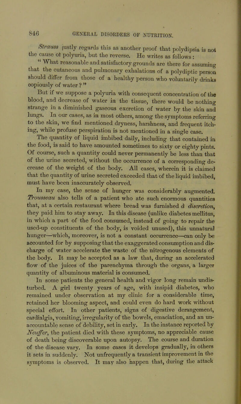 Strauss justly regards this as another proof that polydipsia is not the cause oi polyuria, but the reverse. He writes as follows:  What reasonable and satisfactory grounds are there for assuming that the cutaneous and pulmonary exhalations of a polydiptic person should differ from those of a healthy person who voluntarily drinks copiously of water ?  But if we suppose a polyuria with consequent concentration of the blood, and decrease of water in the tissue, there would be nothing strange in a diminished gaseous excretion of water by the skin and lungs. In our cases, as in most others, among the symptoms referring to the skin, we find mentioned dryness, harshness, and frequent itch- ing, while profuse perspiration is not mentioned in a single case. The quantity of liquid imbibed daily, including that contained in the food, is said to have amounted sometimes to sixty or eighty pints. Of course, such a quantity could never permanently be less than that of the urine secreted, without the occurrence of a corresponding de- crease of the weight of the body. All cases, wherein it is claimed that the quantity of urine secreted exceeded that of the liquid imbibed, must have been inaccurately observed. In my case, the sense of hunger was considerably augmented. Trousseau also tells of a patient who ate such enormous quantities that, at a certain restaurant where bread was furnished d discretion, they paid him to stay away. In this disease (unlike diabetes mellitus, in which a part of the food consumed, instead of going to repair the used-up constituents of the body, is voided unused), this unnatural hunger—which, moreover, is not a constant occurrence—can only be accounted for by supposing that the exaggerated consumption and dis- charge of water accelerate the waste of the nitrogenous elements of the body. It may be accepted as a law that, during an accelerated flow of the juices of the parenchyma through the organs, a larger quantity of albuminous material is consumed. In some patients the general health and vigor long remain undis- turbed. A girl twenty years of age, with insipid diabetes, who remained under observation at my clinic for a considerable time, retained her blooming aspect, and could even do hard work without special effort. In other patients, signs of digestive derangement, cardialgia, vomiting, irregularity of the bowels, emaciation, and an un- accountable sense of debility, set in early. In the instance reported by Neuffer, the patient died with these symptoms, no appreciable cause of death being discoverable upon autopsy. The course and duration of the disease vary. In some cases it develops gradually, in others it sets in suddenly. Not unfrequently a transient improvement in the symptoms is observed. It may also happen that, during the attack