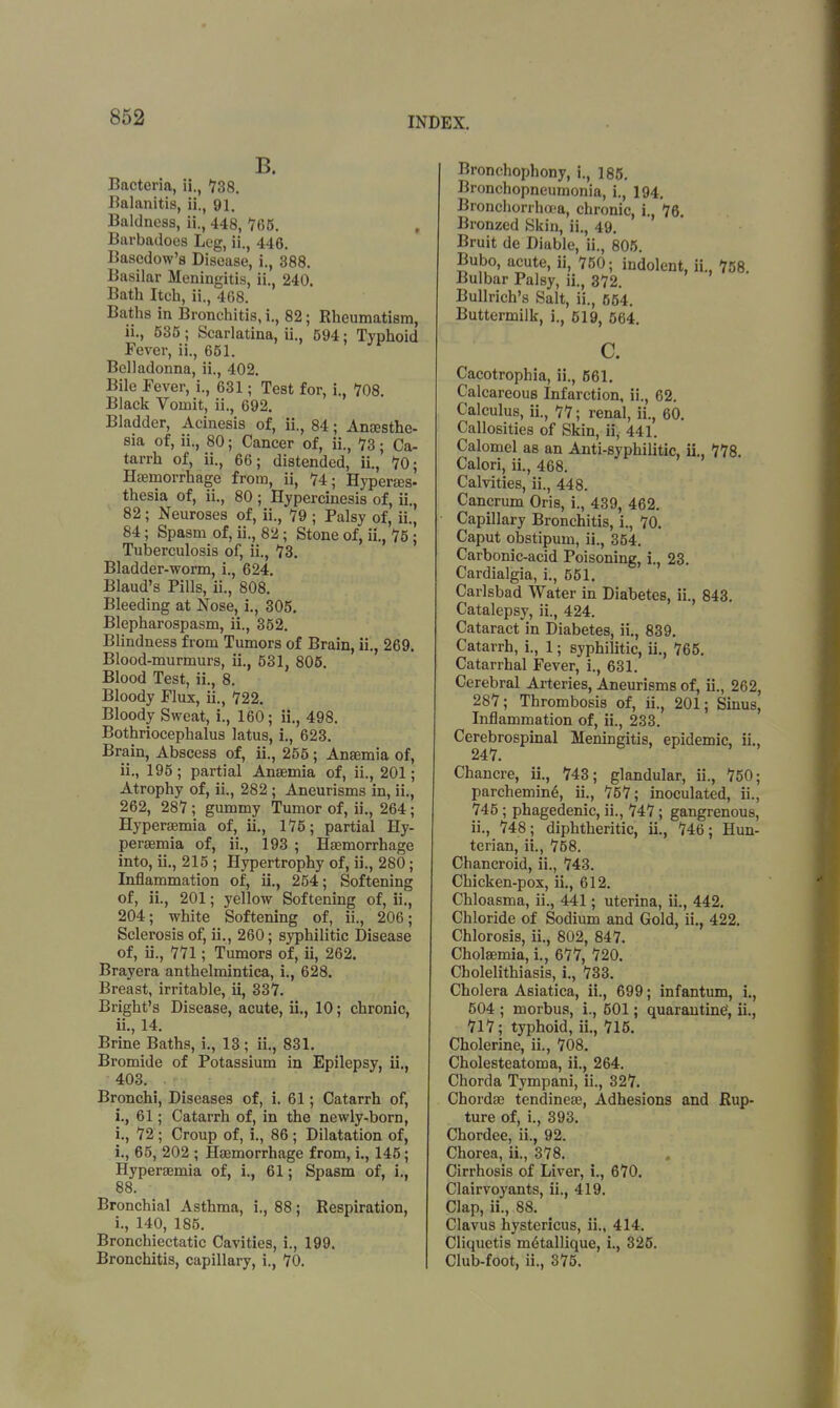 B. Bacteria, ii., 738. Balanitis, ii., 91. Baldness, ii., 448,765. , Barbadoes Leg, ii., 446. Basedow's Disease, i., 388. Basilar Meningitis, ii., 240. Bath Itch, ii., 468. Baths in Bronchitis, i., 82; Rheumatism, ii., 535; Scarlatina, ii., 594; Typhoid Fever, ii., 651. Belladonna, ii., 402. Bile Fever, i., 631; Test for, i., 708. Black Vomit, ii., 692. Bladder, Acinesis of, ii., 84; Anesthe- sia of, ii., 80; Cancer of, ii., 73; Ca- tarrh of, ii., 66; distended, ii., 70; Haemorrhage from, ii, 74; Hyperaes- thesia of, ii., 80 ; Hypercinesis of, ii., 82; Neuroses of, ii., 79 ; Palsy of, ii., 84; Spasm of, ii., 82; Stone of, ii., 75 ; Tuberculosis of, ii., 73. Bladder-worm, i., 624. Blaud's Pills, ii., 808. Bleeding at Nose, i., 305. Blepharospasm, ii., 352. Blindness from Tumors of Brain, ii., 269. Blood-murmurs, ii., 531, 805. Blood Test, ii., 8. Bloody Flux, ii., 722. Bloody Sweat, i., 160; ii., 498. Bothriocephalus latus, i., 623. Brain, Abscess of, ii., 255; Anaemia of, ii., 195; partial Anaemia of, ii., 201; Atrophy of, ii., 282; Aneurisms in, ii., 262, 287 ; gummy Tumor of, ii., 264; Hyperaemia of, ii., 175; partial Hy- peraemia of, ii., 193 ; Haemorrhage into, ii., 215 ; Hypertrophy of, ii., 280; Inflammation of, ii., 254; Softening of, ii., 201; yellow Softening of, ii., 204; white Softening of, ii., 206; Sclerosis of, ii., 260; syphilitic Disease of, ii., 771; Tumors of, ii, 262. Brayera anthelmintica, i., 628. Breast, irritable, ii, 337. Bright's Disease, acute, ii., 10; chronic, ii., 14. Brine Baths, i., 13; ii., 831. Bromide of Potassium in Epilepsy, ii., 403. Bronchi, Diseases of, i. 61; Catarrh of, i., 61; Catarrh of, in the newly-born, i., 72 ; Croup of, i., 86 ; Dilatation of, i., 65, 202 ; Haemorrhage from, i., 145; Hyperaemia of, L, 61; Spasm of, i., 88. Bronchial Asthma, i., 88; Respiration, i., 140, 185. Bronchiectatic Cavities, i., 199. Bronchitis, capillary, i., 70. Bronchophony, i., 185. Bronchopneumonia, i., 194. Bronchorrhoea, chronic, i., 76. Bronzed Skin, ii., 49. Bruit de Diable, ii., 805. Bubo, acute, ii, 750; indolent, ii., 758. Bulbar Palsy, ii., 372. Bullrich's Salt, ii., 654. Buttermilk, i., 619, 564. c. Cacotrophia, ii., 561. Calcareous Infarction, ii., 62. Calculus, ii., 77; renal, ii., 60. Callosities of Skin, ii, 441. Calomel as an Anti-syphilitic, ii., 778. Calori, ii., 468. Calvities, ii., 448. Cancrum Oris, i., 439, 462. Capillary Bronchitis, i., 70. Caput obstipum, ii., 354. Carbonic-acid Poisoning, i., 23. Cardialgia, i., 551. Carlsbad Water in Diabetes, ii., 843. Catalepsy, ii., 424. Cataract in Diabetes, ii., 839. Catarrh, i., 1; syphilitic, ii., 765. Catarrhal Fever, i., 631. Cerebral Arteries, Aneurisms of, ii., 262, 287; Thrombosis of, ii., 201; Sinus, Inflammation of, ii., 233. Cerebrospinal Meningitis, epidemic, ii., 247. Chancre, ii., 743; glandular, ii., 750; parchemine, ii., 757; inoculated, ii., 745; phagedenic, ii., 747; gangrenous, ii., 748 j diphtheritic, ii., 746; Hun- terian, ii., 758. Chancroid, ii., 743. Chicken-pox, ii., 612. Chloasma, ii., 441; uterina, ii., 442. Chloride of Sodium and Gold, ii., 422. Chlorosis, ii., 802, 847. Cholaemia, i., 677, 720. Cholelithiasis, i., 733. Cholera Asiatica, ii., 699; infantum, i., 504 ; morbus, i., 501; quarantine', ii., 717; typhoid, ii., 715. Cholerine, ii., 708. Cholesteatoma, ii., 264. Chorda Tympani, ii., 327. Chordae tendineae, Adhesions and Rup- ture of, i., 393. Chordee, ii., 92. Chorea, ii., 378. Cirrhosis of Liver, i., 670. Clairvoyants, ii., 419. Clap, ii., 88. Clavus hystericus, ii., 414. Cliquetis metallique, i., 325. Club-foot, ii., 375.