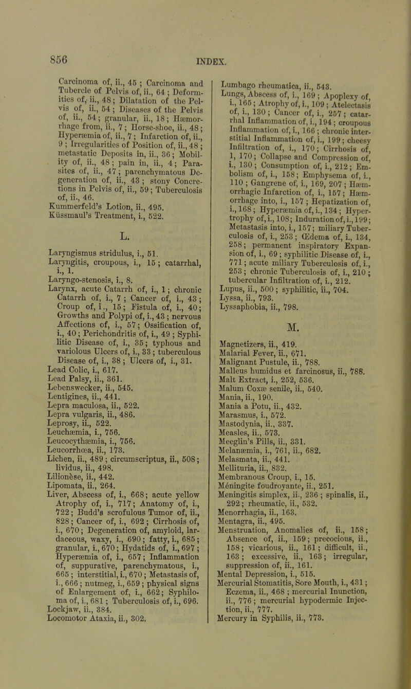 Carcinoma of, ii., 45 ; Carcinoma and Tubercle of Pelvis of, ii., 64 ; Deform- ities of,- ii., 48; Dilatation of the Pel- vis of, ii., 54; Diseases of the Pelvis of, ii., 54; granular, ii., 18; Haemor- rhage from, ii., 7; Horse-shoe, ii., 48; Hyperemia of, ii., 7 - Infarction of, ii., 9 ; Irregularities of Position of, ii., 48 ; metastatic Deposits in, ii., 36; Mobil- ity of, ii., 48; pain in, ii., 4; Para- sites of, ii., 4?; parenchymatous De- generation of, ii., 43; stony Concre- tions in Pelvis of, ii., 59; Tuberculosis of, ii., 46. Kummerfeld's Lotion, ii., 495. Kiissmaul's Treatment, L, 522. L. Laryngismus stridulus, i., 51. Laryngitis, croupous, i., 15 ; catarrhal, i., 1. Laryngo-stenosis, i., 8. Larynx, acute Catarrh of, i., 1; chronic Catarrh of, i., 7 ; Cancer of, i., 43; Croup of, i., 15; Fistula of, i., 40; Growths and Polypi of, i., 43; nervous Affections of, i., 57; Ossification of, i., 40; Perichondritis of, i., 49 ; Syphi- litic Disease of, i., 35; typhous and variolous Ulcers of, i., 33; tuberculous Disease of, i., 38 ; Ulcers of, i., 31. Lead Colic, L, 617. Lead Palsy, ii., 361. Lebenswecker, ii., 545. Lentigines, ii., 441. Lepra maculosa, ii., 522. Lepra vulgaris, ii., 486. Leprosy, ii., 522. Leuchaemia, i., 756. Leucocythaemia, i., 756. Leucorrhoea, ii., 173. Lichen, ii., 489; circumscriptus, ii., 508; lividus, ii., 498. Lilionese, ii., 442. Lipomata, ii., 264. Liver, Abscess of, L, 668; acute yellow Atrophy of, i., 717; Anatomy of, i., 722; Budd's scrofulous Tumor of, ii., 828; Cancer of, i., 692 ; Cirrhosis of, i., 670; Degeneration of, amyloid, lar- daceous, waxy, i., 690; fatty, i., 685; granular, i., 670; Hydatids of, i., 697 ; Hyperaemia of, i., 657; Inflammation of, suppurative, parenchymatous, i., 665 ; interstitial, i., 670; Metastasis of, i., 666; nutmeg, i., 659; physical signs of Enlargement of, i., 662; Syphilo- ma of, i., 681; Tuberculosis of, i., 696. Lockjaw, ii., 884. Locomotor Ataxia, ii., 302. Lumbago rheumatica, ii., 543. Lungs, Abscess of, i., 169 ; Apoplexy of, L, 165; Atrophy of, i., 109 ; Atelectasis of, i., 130; Cancer of, i., 257; catar- rhal Inflammation of, i., 194; croupous Inflammation of, i., 166; chronic inter- stitial Inflammation of, i., 199; cheesy Infiltration of, i., 170; Cirrhosis of, 1, 170; Collapse and Compression of, i., 130; Consumption of, i., 212; Em- bolism of, i., 158; Emphysema of, i., 110 ; Gangrene of, i., 169, 207 ; Haem- orrhagic Infarction of, i., 157; Haem- orrhage into, i., 157 ; Hepatization of, i., 168; Hyperaemia of, i., 134; Hyper- trophy of,L, 108; Indurationof,i.,l(J9; Metastasis into, i., 157; miliary Tuber- culosis of, i., 253 ; (Edema of, i., 134, 258; permanent inspiratory Expan- sion of, L, 69; syphilitic Disease of, i., 771; acute miliary Tuberculosis of, i., 253 ; chronic Tuberculosis of, i., 210 ; tubercular Infiltration of, i., 212. Lupus, ii., 500 ; syphilitic, ii., 704. Lyssa, ii., 793. Lyssaphobia, ii., 798. M. Magnetizers, ii., 419. Malarial Fever, ii., 671. Malignant Pustule, ii., 788. Malleus humidus et farcinosus, ii., 788. Malt Extract, i., 252, 536. Malum Coxae senile, ii., 540. Mania, ii., 190. Mania a Potu, ii., 432. Marasmus, i., 572. Mastodynia, ii., 337. Measles, ii., 573. Meeglin's Pills, ii., 331. Melanaemia, L, 761, ii., 682. Melasmata, ii., 441. Mellituria, ii., 832. Membranous Croup, i., 15. Meningite foudroyante, ii., 251. Meningitis simplex, ii., 236 ; spinalis, ii., 292; rheumatic, ii., 532. Menorrhagia, ii., 163. Mentagra, ii., 495. Menstruation, Anomalies of, ii., 158; Absence of, ii., 159; precocious, ii., 158; vicarious, ii., 161; difficult, ii., 163; excessive, ii., 163; irregular, suppression of, ii., 161. Mental Depression, i., 515. Mercurial Stomatitis, Sore Mouth, i., 431; Eczema, ii., 468 ; mercurial Inunction, ii., 776; mercurial hypodermic Injec- tion, ii., 777. Mercury in Syphilis, ii., 773.
