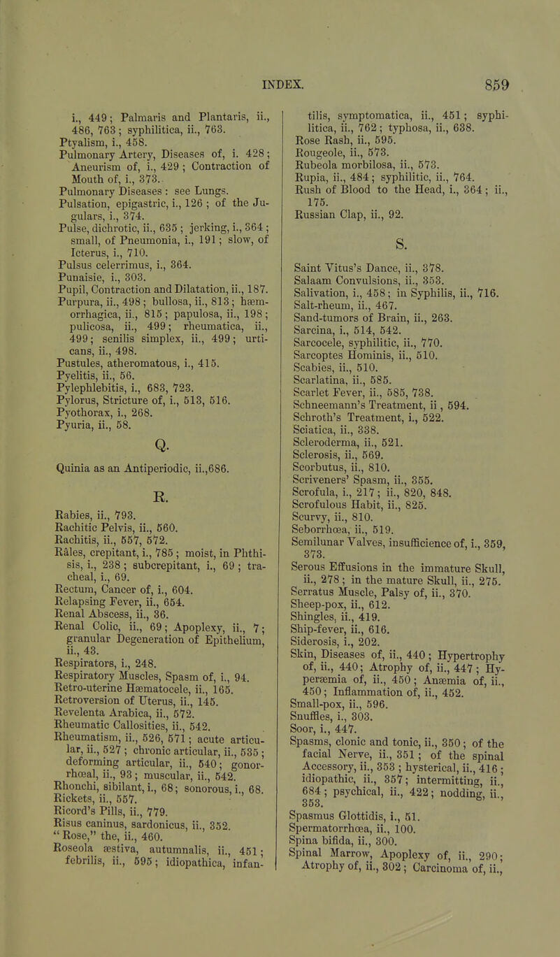 i., 449; Palmaris and Plantaris, ii., 486, 763; syphilitica, ii., 763. Ptyalism, i., 458. Pulmonary Artery, Diseases of, i. 428; Aneurism of, i., 429; Contraction of Mouth of, i., 373.. Pulmonary Diseases : see Lungs. Pulsation, epigastric, i., 126 ; of the Ju- gulars, i., 374. Pulse, dichrotic, ii., 635 ; jerking, i., 364 ; small, of Pneumonia, L, 191; slow, of Icterus, i., 710. Pulsus celerrimus, i., 364. Punaisie, i., 303. Pupil, Contraction and Dilatation, ii., 187. Purpura, ii., 498; bullosa, ii., 813; haem- orrhagica, ii., 815 ; papulosa, ii., 198 ; pulicosa, ii., 499; rheumatica, ii., 499; senilis simplex, ii., 499; urti- cans, ii., 498. Pustules, atheromatous, i., 415. Pyelitis, ii., 56. Pylephlebitis, i., 683, 723. Pylorus, Stricture of, i., 513, 516. Pyothorax, i., 268. Pyuria, ii., 58. Q. Quinia as an Antiperiodic, ii.,686. R Rabies, ii., 793. Rachitic Pelvis, ii., 560. Rachitis, ii., 557, 572. Rales, crepitant, i., 785 ; moist, in Phthi- sis, i., 238 ; subcrepitant, i., 69 ; tra- cheal, i., 69. Rectum, Cancer of, i., 604. Relapsing Fever, ii., 654. Renal Abscess, ii., 36. Renal Colic, ii., 69; Apoplexy, ii., 7; granular Degeneration of Epithelium, ii., 43. Respirators, i., 248. Respiratory Muscles, Spasm of, i., 94. Retro-uterine Haematocele, ii., 165. Retroversion of Uterus, ii., 145. Revelenta Arabica, ii., 572. Rheumatic Callosities, ii., 542. Rheumatism, ii., 526, 571; acute articu- lar, ii., 527 ; chronic articular, ii., 535; deforming articular, ii., 540; gonor- rhoea!, ii., 93 ; muscular, ii., 542. Rhonchi, sibilant, i., 68; sonorous, i., 68. Rickets, ii., 557. Ricord's Pills, ii., 779. Risus caninus, sardonicus, ii 352 41 Rose, the, ii., 460. Roseola aestiva, autumnalis, ii., 451; febrilis, ii., 595; idiopathica, infan- tilis, symptomatica, ii., 451; syphi- litica, ii., 762 ; typhosa, ii., 638. Rose Rash, ii., 595. Rougeole, ii., 573. Rubeola morbilosa, ii., 573. Rupia, ii., 484; syphilitic, ii., 764. Rush of Blood to the Head, i., 364 ; ii., 175. Russian Clap, ii., 92. s. Saint Vitus's Dance, ii., 378. Salaam Convulsions, ii., 353. Salivation, i., 458; in Syphilis, ii., 716. Salt-rheum, ii., 467. Sand-tumors of Brain, ii., 263. Sarcina, i., 514, 542. Sarcocele, syphilitic, ii., 770. Sarcoptes Hominis, ii., 510. Scabies, ii., 510. Scarlatina, ii., 585. Scarlet Fever, ii., 585, 738. Schneemann's Treatment, ii, 594. Schroth's Treatment, i., 522. Sciatica, ii., 338. Scleroderma, ii., 521. Sclerosis, ii., 569. Scorbutus, ii., 810. Scriveners' Spasm, ii., 355. Scrofula, i., 217; ii., 820, 848. Scrofulous Habit, ii., 825. Scurvy, ii., 810. Seborrhoea, ii., 519. Semilunar Valves, insufficience of, i„ 359. , 373. Serous Effusions in the immature Skull, ii., 278 ; in the mature Skull, ii., 275. Serratus Muscle, Palsy of, ii., 370. Sheep-pox, ii., 612. Shingles, ii., 419. Ship-fever, ii., 616. Siderosis, i., 202. Skin, Diseases of, ii., 440 ; Hypertrophy of, ii., 440; Atrophy of, ii., 447 ; Hy- peremia of, ii., 450; Anaemia of, ii., 450; Inflammation of, ii., 452. Small-pox, ii., 596. Snuffles, i., 303. Soor, i., 447. Spasms, clonic and tonic, ii., 350; of the facial Nerve, ii., 351; of the spinal Accessory, ii., 353 ; hysterical, ii., 416 ; idiopathic, ii., 357; intermitting, ii., 684; psychical, ii., 422; nodding, ii.' 353. Spasmus Glottidis, i., 51. Spermatorrhoea, ii., 100. Spina bifida, ii., 300. Spinal Marrow, Apoplexy of, ii., 290; Atrophy of, ii., 302; Carcinoma of, ii.,
