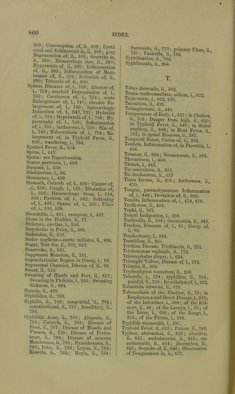 300 ; Consumption of, ii., 802; Cysti- cerci and Echinococci in, ii., 299; gray Degeneration of, ii., 302; Growths in, ii., 299 ; Haemorrhage into, ii., 290 • Hyperaeinia of, ii., 290 ; Inflammation of, n., 295; Inflammation of Mem- branes of, ii., 202 ; Irritation of, ii., 290; Tubercle of, ii., 300. Spleen, Diseases of, i., 739; Abscess of, i., 752; amyloid Degeneration of, i., 750; Carcinoma of, i., 754; acute Enlargement of, i., 740; chronic En- largement of, i., 745; haemorrhagic Infarction of, i., 347, 751 ; Hydatids of, i., 754 ; Hyperemia of, i., 739; Hy- pertrophy of, i., 745; Inflammation of, i., 751 ; lardaccous, i., 750; Size of, i., 743; Tuberculosis of, i., 754; En- largement of, in Typhoid Fever, ii., 628; wandering, i., 754. Spotted fever, ii., 614. Sprue, L, 447. Sputa: see Expectoration. Status gastricus, i., 499. Stenosis, i., 358. Stickhusten, i., 95. Stomacace, i., 43-9. Stomach, Catarrh of, i., 493 ; Cancer of, J., 538; Cough, i., .123; Dilatation of, i., 522; Haemorrhage from, i., 516, 545; Position of, L, 542; Softening of, i., 497 ; Spasm of, i., 551; Ulcer of, i., 516, 528. Stomatitis, i., 431; croupous, i., 437. Stone in the Bladder, ii., 77. Stricture, cardiac, i., 356. Strychnine in Palsy, ii., 366.' Sudamina, ii., 576. Sudor anglicus—suette miliaire, ii., 694. Sugar, Test for, ii., 837, 849. Sunstroke, ii., 181. Suppressio Mensium, ii., 161. Supraclavicular Region in Croup, i., 19. Suprarenal Capsules, Disease of, ii., 49. Sweat, ii., 516. Sweating of Hands and Feet, ii., 517; Sweating in Phthisis, i., 253; Sweating Sickness, ii., 694. Sycosis, ii., 495. Syphilides, ii., 760. Syphilis, ii., 742; congenital,1 ii., 784 ; constitutional, ii., 753 ; hereditary, ii., ^ 784. ' Syphilitic Acne, ii., 762; Alopecia, ii., 765; Catarrh, ii., 765,- Disease of Bone, ii., 767; Disease of Muscle and Viscera, ii., 770; Disease of Perios- teum, ii., 766; Disease of mucous Membranes, ii., 765 ; Exanthemata, ii., 760; Iritis, ii., 766; Lupus, ii., 764; Roseola, ii., 762; Rupia, ii., 764; Sarcocele ii., 770; primary Ulcer, ii., 750 ; Varicella, ii., 762. Syphilization, ii., 784. Syphiloinata, ii., 264. ' T. Tabes dorsualis, ii., 302. Taenia mediocanellata, solium i 622 Tape-worm, i., 622, 630. Tarentism, ii., 425. Telangiectasis, ii., 443. Temperature of Body, i., 637; in Cholera, ii., 703; Danger from high, ii., 650; in Typhoid Fever, ii., 640; in Sudor anghcus, ii., 698; in Heat Fever, ii., 182; in spinal Diseases, ii., 387. Temporal Bones, Caries of, ii., 235. Tes^cle, Inflammation of, in Parotitis, i., Tetanus, ii., 384; Neonatorum, ii., 388 Thrombosis, i., 430. Thrush, i., 447. Tic convulsive, ii., 351. Tic douloureux, ii., 327 Tinea favosa, ii., 605; furfuracea, ii., Tongue, parenchymatous Inflammation of, i., 449;.Deviation of, ii., 368. Tonsils, Inflammation of, i., 474, 479. Tooth-rose, ii., 455. Tophi, ii., 767. Torpid Indigestion, i., 558. Torticollis, ii., 354; rheumatica, ii., 643. •Trachea, Diseases of, i., 61; Croup of i., 86. F ' Tracheotomy, i., 594. Trembling, ii., 261. Trichina Disease, Trichinosis, ii., 731. Trichomonas vaginalis, ii., 172. Tricocephalus dispar, L, 624. Tricuspid Valves, Disease of, i., 374. Trismus, ii., 384. Trychophyton tonsurans, ii., 508. Tubercle, i., 214; syphilitic, ii., 764; painful, ii., 316 ; Inoculation of, i., 262. Tubercula dolorosa, ii., 316. Tuberculosis of the Bladder, ii., 73; in Emphysema and Heart Disease, i., 222; of the Intestines, i., 598; of the Kid- neys, ii., 46 ; of the Larnyx, i., 38; of the Liver, i., 696; of the Lungs, i., 212; of the Pleura, i., 294. Typhlitis stercoralis, L, 581. Typhoid Fever, ii., 623 ; Poison, ii., 740. Typhus, abdominal, ii., 623; abortive, ii., 641; ambulatorius, ii., 642; ex- anthematic, ii., 614; ileotyphus, ii., 623; Sequelae of, ii., 646; Observation of Temperature in, ii., 637.