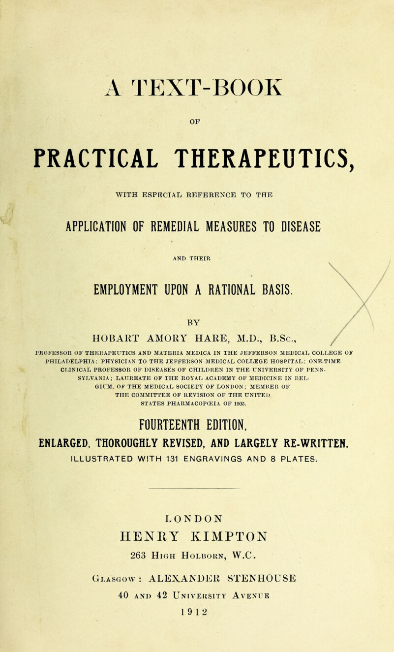 A TEXT-BOOK OF PRACTICAL THERAPEUTICS, WITH ESPECIAL REFERENCE TO THE APPLICATION OF REMEDIAL MEASURES TO DISEASE AND THEIR EMPLOYMENT UPON A RATIONAL BASIS. BY HOBART AMORY HARE, M.D., B.Sc, PROFESSOR OF THERAPEUTICS AND MATERIA MEDICA IN THE JEFFERSON MEDICAL COLLEGE OF PHILADELPHIA; PHYSICIAN TO THE JEFFERSON MEDICAL COLLEGE HOSPITAL; ONE-TIME CLINICAL PROFESSOR OF DISEASES OF CHILDREN IN THE UNIVERSITY OF PENN- SYLVANIA ; LAUREATE OF THE ROYAL ACADEMY OF MEDICINE IN BEL- GIUM, OP THE MEDICAL SOCIETY OF LONDON; MEMRER OF THE COMMITTEE OF REVISION OF THE UNITED STATES PHARMACOPOEIA OP 1905. FOURTEENTH EDITION, ENLARGED, THOROUGHLY REVISED, AND LARGELY RE-WRITTEN. ILLUSTRATED WITH 131 ENGRAVINGS AND 8 PLATES. LONDON HENHY KIMPTON 263 High Holborn, W.C. Glasgow: ALEXANDER STENHOUSE 40 AND 42 University Avenue 19 12