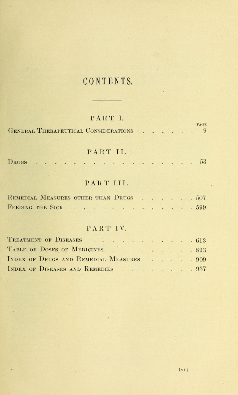 CONTENTS. PART I. PAGE General Therapeutical Considerations . . , . . . 9 PART II. Drugs 53 PART III. Remedial Measures other than Drugs . . . . . , 507 Feeding the Sick 599 PART IV. Treatment of Diseases . . . . , . » . . . =613 Table of Doses of Medicines ......... 893 Index of Drugs and Remedial Measures . . . . = 909 Index of Diseases and Remedies 937