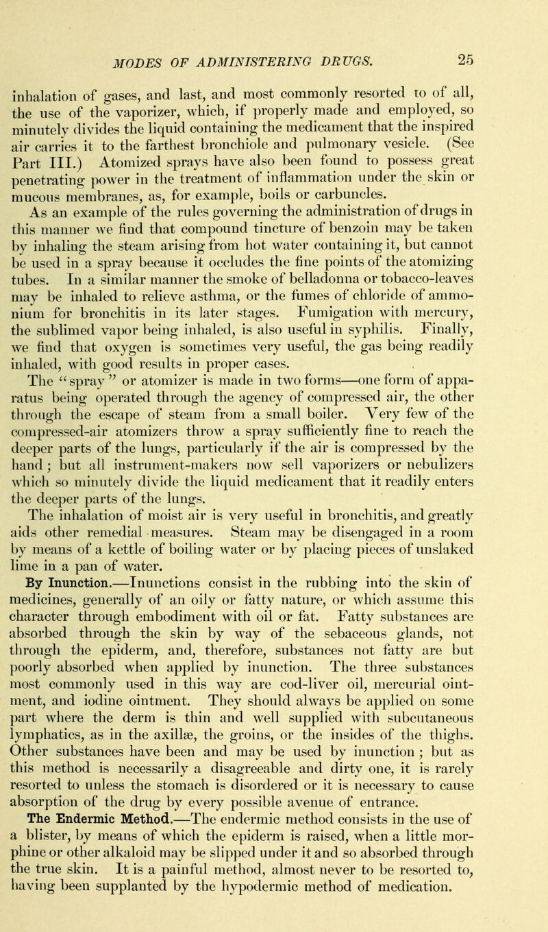 inhalation of gases, and last, and most commonly resorted to of all, the use of the vaporizer, which, if properly made and employed, so minutely divides the liquid containing the medicament that the inspired air carries it to the farthest bronchiole and pulmonary vesicle. (See Part III.) Atomized sprays have also been found to possess great penetrating power in the treatment of inflammation under the skin or mucous membranes, as, for example, boils or carbuncles. As an example of the rules governing the administration of drugs in this manner we find that compound tincture of benzoin may be taken by inhaling the steam arising from hot water containing it, but cannot be used in a spray because it occludes the fine points of the atomizing tubes. In a similar manner the smoke of belladonna or tobacco-leaves may be inhaled to relieve asthma, or the fumes of chloride of ammo- nium for bronchitis in its later stages. Fumigation with mercury, the sublimed vapor being inhaled, is also useful in syphilis. Finally, we find that oxygen is sometimes very useful, the gas being readily inhaled, with good results in proper cases. The  spray  or atomizer is made in two forms—one form of appa- ratus being operated through the agency of compressed air, the other through the escape of steam from a small boiler. Very few of the compressed-air atomizers throw a spray sufficiently fine to reach the deeper parts of the lungs, particularly if the air is compressed by the hand; but all instrument-makers now sell vaporizers or nebulizers which so minutely divide the liquid medicament that it readily enters the deeper parts of the lungs. The inhalation of moist air is very useful in bronchitis, and greatly aids other remedial measures. Steam may be disengaged in a room by means of a kettle of boiling water or by placing pieces of unslaked lime in a pan of water. By Inunction.—Inunctions consist in the rubbing into the skin of medicines, generally of an oily or fatty nature, or which assume this character through embodiment with oil or fat. Fatty substances are absorbed through the skin by way of the sebaceous glands, not through the epiderm, and, therefore, substances not fatty are but poorly absorbed when applied by inunction. The three substances most commonly used in this way are cod-liver oil, mercurial oint- ment, and iodine ointment. They should always be applied on some part where the derm is thin and well supplied with subcutaneous lymphatics, as in the axillae, the groins, or the insides of the thighs. Other substances have been and may be used by inunction ; but as this method is necessarily a disagreeable and dirty one, it is rarely resorted to unless the stomach is disordered or it is necessary to cause absorption of the drug by every possible avenue of entrance. The Endermic Method.—The endermic method consists in the use of a blister, by means of which the epiderm is raised, when a little mor- phine or other alkaloid may be slipped under it and so absorbed through the true skin. It is a painful method, almost never to be resorted to, having been supplanted by the hypodermic method of medication.