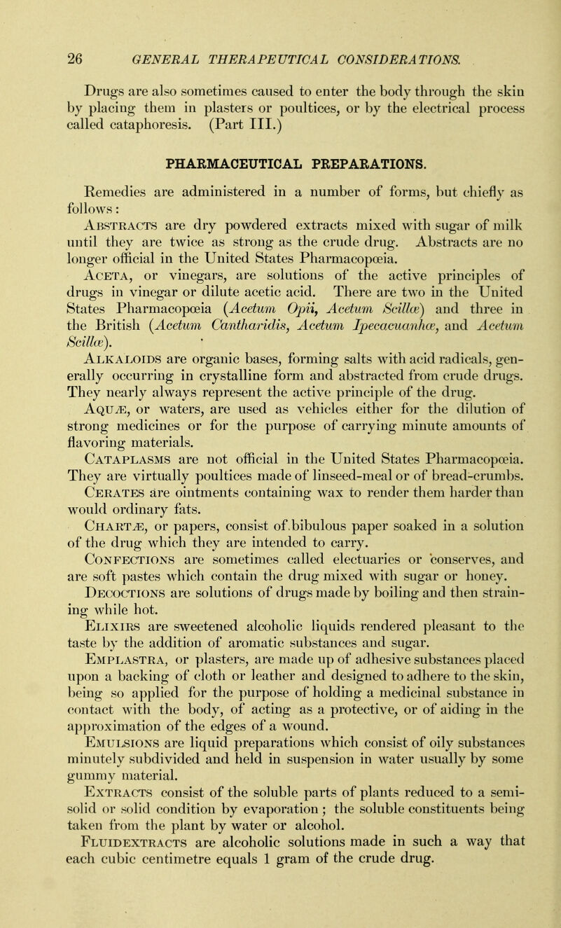 Drugs are also sometimes caused to enter the body through the skin by placing them in plasters or poultices, or by the electrical process called cataphoresis. (Part III.) PHARMACEUTICAL PREPARATIONS. Remedies are administered in a number of forms, but chiefly as follows: Abstracts are dry powdered extracts mixed with sugar of milk until they are twice as strong as the crude drug. Abstracts are no longer official in the United States Pharmacopoeia. AcETA, or vinegars, are solutions of the active principles of drugs in vinegar or dilute acetic acid. There are two in the United States Pharmacopoeia (Acetum Opii, Acetum Scillce) and three in the British i^Acetum Cantharidis, Acetum Ipecaeuanhce, and Acetum Scillce). Alkaloids are organic bases, forming salts with acid radicals, gen- erally occurring in crystalline form and abstracted from crude drugs. They nearly always represent the active principle of the drug. AQUiE, or waters, are used as vehicles either for the dilution of strong medicines or for the purpose of carrying minute amounts of flavoring materials. Cataplasms are not official in the United States Pharmacopoeia. They are virtually poultices made of linseed-meal or of bread-crumbs. Cerates are ointments containing wax to render them harder than would ordinary fats. Charts, or papers, consist of. bibulous paper soaked in a solution of the drug which they are intended to carry. Confections are sometimes called electuaries or conserves, and are soft pastes which contain the drug mixed with sugar or honey. Decoctions are solutions of drugs made by boiling and then strain- ing while hot. Elixirs are sweetened alcoholic liquids rendered pleasant to the taste by the addition of aromatic substances and sugar. Emplastra, or plasters, are made up of adhesive substances placed upon a backing of cloth or leather and designed to adhere to the skin, being so applied for the purpose of holding a medicinal substance in contact with the body, of acting as a protective, or of aiding in the approximation of the edges of a wound. Emulsions are liquid preparations which consist of oily substances minutely subdivided and held in suspension in water usually by some gummy material. Extracts consist of the soluble parts of plants reduced to a semi- solid or solid condition by evaporation; the soluble constituents being taken from the plant by water or alcohol. Fluidextracts are alcoholic solutions made in such a way that each cubic centimetre equals 1 gram of the crude drug.