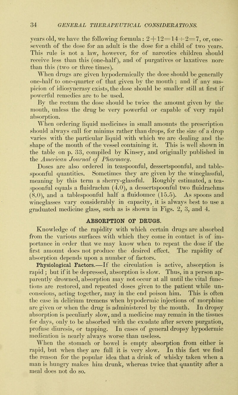 years old, we have the following formula: 2 + 12 = 14-^-2=7, or, one- seventh of the dose for an adult is the dose for a child of two years. This rule is not a law, however, for of narcotics children should receive less than this (one-half), and of purgatives or laxatives nore than this (two or three times). When drugs are given hypodermically the dose should be generally one-half to one-quarter of that given by the mouth ; and if any sus- picion of idiosyncrasy exists, the dose should be smaller still at first if powerful remedies are to be used. By the rectum the dose should be twice the amount given by the mouth, unless the drug be very powerful or capable of very rapid absorption. When ordering liquid medicines in small amounts the prescription should always call for minims rather than drops, for the size of a drop varies with the particular liquid with which we are dealing and the shape of the mouth of the vessel containing it. This is well shown in the table on p. 33, compiled by Kinsey, and originally published in the American Journal of Pharmaey. Doses are also ordered in teaspoonful, dessertspoonful, and table- spoonful quantities. Sometimes they are given by the wineglassful, meaning by this term a sherry-glassful. Roughly estimated, a tea- spoonful equals a fluidraclim (4.0), a dessertspoonful two fluidrachms (8.0), and a tablespoonful half a fluidounce (15.5). As spoons and wineglasses vary considerably in capacity, it is always best to use a graduated medicine glass, such as is shown in Figs. 2, 3, ^nd 4. ABSORPTION OF DRUGS. Knowledge of the rapidity with which certain drugs are absorbed from the various surfaces with which they come in contact is of im- portance in order that we may know when to repeat the dose if the first amount does not produce the desired effect. The rapidity of absorption depends upon a number of factors. Physiological Factors.—If the circulation is active, absorption is rapid ; but if it be depressed, absorption is slow. Thus, in a person ap- parently drowned, absorption may not occur at all until the vital func- tions are restored, and repeated doses given to the patient while un- conscious, acting together, may in the end poison him. This is often the case in delirium tremens when hypodermic injections of morphine are given or when the drug is administered by the mouth. In dropsy absorption is peculiarly slow, and a medicine may remain in the tissues for days, only to be absorbed with the exudate after severe purgation, profuse diuresis, or tapping. In cases of general dropsy hypodermic medication is nearly always worse than useless. When the stomach or bowel is empty absorption from either is rapid, but when they are full it is very slow. In this fact we find the reason for the popular idea that a drink of whisky taken when a man is hungry makes him drunk, whereas twice that quantity after a meal does not do so.