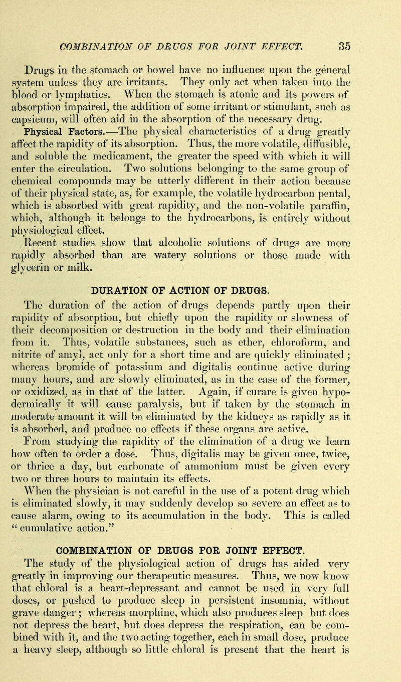 Drugs in the stomach or bowel have no influence upon the general system unless they are irritants. They only act when taken into the blood or lymphatics. When the stomach is atonic and its powers of absorption impaired, the addition of some irritant or stimulant, such as capsicum, will often aid in the absorption of the necessary drug. Physical Factors.—The physical characteristics of a drug greatly affect the rapidity of its absorption. Thus, the more volatile, diffusible, and soluble the medicament, the greater the speed with which it will enter the circulation. Two solutions belonging to the same group of chemical compounds may be utterly different in their action because of their physical state, as, for example, the volatile hydrocarbon pental, which is absorbed with great rapidity, and the non-volatile paraffin, which, although it belongs to the hydrocarbons, is entirely without physiological effect. Recent studies show that alcoholic solutions of drugs are more rapidly absorbed than are watery solutions or those made with glycerin or milk. DURATION OF ACTION OF DRUGS. The duration of the action of drugs depends partly upon their rapidity of absorption, but chiefly upon the rapidity or slowness of their decomposition or destruction in the body and their elimination from it. Thus, volatile substances, such as ether, chloroform, and nitrite of amyl, act only for a short time and are quickly eliminated ; whereas bromide of potassium and digitalis continue active during many hours, and are slowly eliminated, as in the case of the former, or oxidized, as in that of the latter. Again, if curare is given hypo- dermically it will cause paralysis, but if taken by the stomach in moderate amount it will be eliminated by the kidneys as rapidly as it is absorbed, and produce no effects if these organs are active. From studying the rapidity of the elimination of a drug we learn how often to order a dose. Thus, digitalis may be given once, twice, or thrice a day, but carbonate of ammonium must be given every two or three hours to maintain its effects. When the physician is not careful in the use of a potent drug which is eliminated slowly, it may suddenly develop so severe an effect as to cause alarm, owing to its accumulation in the body. This is called  cumulative action.'' COMBINATION OF DRUGS FOR JOINT EFFECT. The study of the physiological action of drugs has aided very greatly in improving our therapeutic measures. Thus, we now know that chloral is a heart-depressant and cannot be used in very full doses, or pushed to produce sleep in persistent insomnia, without grave danger ; whereas morphine, which also produces sleep but does not depress the heart, but does depress the respiration, can be com- bined Avith it, and the two acting together, each in small dose, produce a heavy sleep, although so little chloral is present that the heart is