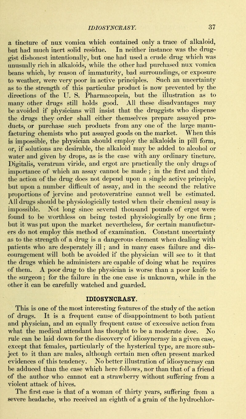 a tincture of nux vomica which contained only a trace of alkaloid, but had much inert solid residue. In neither instance was the drug- gist dishonest intentionally, but one had used a crude drug which was unusually rich in alkaloids, while the other had purchased nux vomica beans which, by reason of immaturity, bad surroundings, or exposure to weather, were very poor in active principles. Such an uncertainty as to the strength of this particular product is now prevented by the directions of the U. S. Pharmacopoeia, but the illustration as to many other drugs still holds good. All these disadvantages may be avoided if physicians will insist that the druggists who dispense the drugs they order shall either themselves prepare assayed pro- ducts, or purchase such products from any one of the large manu- facturing chemists who put assayed goods on the market. When this is impossible, the physician should employ the alkaloids in pill form, or, if solutions are desirable, the alkaloid may be added to alcohol or water and given by drops, as is the case with any ordinary tincture. Digitalis, veratrum viride, and ergot are practically the only drugs of importance of which an assay cannot be made ; in the first and third the action of the drug does not depend upon a single active principle, but upon a number difficult of assay, and in the second the relative proportions of jervine and protoveratrine cannot well be estimated. All drugs should be physiologically tested when their chemical assay is impossible. Not long since several thousand pounds of ergot were found to be worthless on being tested physiologically by one firm ; but it was put upon the market nevertheless, for certain manufactur- ers do not employ this method of examination. Constant uncertainty as to the strength of a drug is a dangerous element when dealing with patients who are desperately ill; and in many cases failure and dis- couragement will both be avoided if the physician will see to it that the drugs which he administers are capable of doing what he requires of them. A poor drug to the physician is worse than a poor knife to the surgeon; for the failure in the one case is unknown, while in the other it can be carefully watched and guarded. IDIOSYNCRASY. This is one of the most interesting features of the study of the action of drugs. It is a frequent cause of disappointment to both patient and physician, and an equally frequent cause of excessive action from what the medical attendant has thought to be a moderate dose. No rule can be laid down for the discovery of idiosyncrasy in a given case, except that females, particularly of the hysterical type, are more sub- ject to it than are males, although certain men often present marked evidences of this tendency. No better illustration of idiosyncrasy can be adduced than the case which here follows, nor than that of a friend of the author who cannot eat a strawberry without suffering from a violent attack of hives. The first case is that of a woman of thirty years, suffering from a severe headache, who received an eighth of a grain of the hydrochlor-