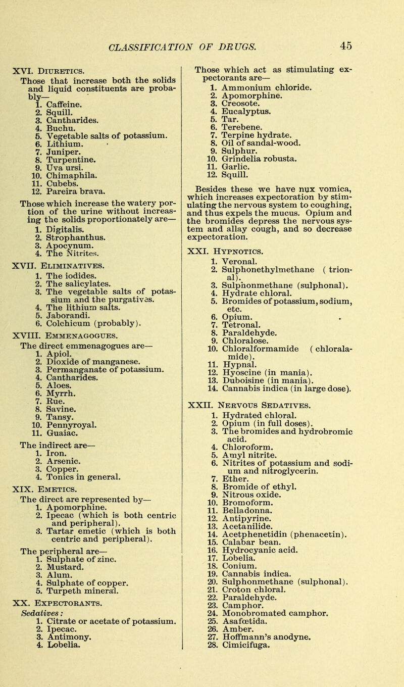 XVI. Diuretics. Those that increase both the solids and liquid constituents are proba- bly- 1. Caffeine. 2. Squill. 3. Cantharides. 4. Buchu. 5. Vegetable salts of potassium. 6. Lithium. 7. Juniper. 8. Turpentine. 9. Uva ursi. 10. Chimaphila. 11. Cubebs. 12. Pareira brava. Those which increase the watery por- tion of the urine without increas- ing the solids proportionately are— 1. Digitalis. 2. Strophanthus. 3. Apocynum. 4. The Nitrites. XVII. Eliminatives. 1. The iodides. 2. The salicylates. 3. The vegetable salts of potas- sium and the purgatives. 4. The lithium salts. 5. Jaborandi. 6. Colchicum (probably). XVIII. Emmenagogues. The direct emmenagogues are— 1. Apiol. 2. Dioxide of manganese. 3. Permanganate of potassium. 4. Cantharides. 5. Aloes. 6. Myrrh. 7. Rue. 8. Savine. 9. Tansy. 10. Pennyroyal. 11. Guaiac. The indirect are— 1. Iron. 2. Arsenic. 3. Copper. 4. Tonics in general. XIX. Emetics. The direct are represented by— 1. Apomorphine. 2. Ipecac (which is both centric and peripheral). 3. Tartar emetic (which is both centric and peripheral). The peripheral are— 1. Sulphate of zinc. 2. Mustard. 3. Alum. 4. Sulphate of copper. 5. Turpeth mineral. XX. Expectorants. Sedatives: 1. Citrate or acetate of potassium. 2. Ipecac. 3. Antimony. 4. Lobelia. Those which act as Stimulating ex- pectorants are— 1. Ammonium chloride. 2. Apomorphine. 3. Creosote. 4. Eucalyptus. 5. Tar. 6. Terebene. 7. Terpine hydrate. 8. Oil of sandal-wood. 9. Sulphur. 10. Grindelia robusta. 11. Garlic. 12. Squill. Besides these we have nux vomica, which increases expectoration by stim- ulating the nervous system to coughing, and thus expels the mucus. Opium and the bromides depress the nervous sys- tem and allay cough, and so decrease expectoration. XXI. Hypnotics. 1. Veronal. 2. Sulphonethylmethane ( trion- al). 3. Sulphonmethane (sulphonal). 4. Hydrate chloral. 5. Bromides of potassium, sodium, etc. 6. Opium. 7. Tetronal. 8. Paraldehyde. 9. Chloralose. 10. Chloralformamide ( chlorala- mide). 11. Hypnal. 12. Hyoscine (in mania). 13. Duboisine (in mania). 14. Cannabis indica (in large dose). XXII. Nervous Sedatives. 1. Hydrated chloral. 2. Opium (in full doses). 3. The bromides and hydrobromic acid. 4. Chloroform. 5. Amyl nitrite. 6. Nitrites of potassium and sodi- um and nitroglycerin. 7. Ether. 8. Bromide of ethyl. 9. Nitrous oxide. 10. Bromoform. 11. Belladonna. 12. Antipyrine. 13. Acetanilide. 14. Acetphenetidin (phenacetin). 15. Calabar bean. 16. Hydrocyanic acid. 17. Lobelia. 18. Conium. 19. Cannabis indica. 20. Sulphonmethane (sulphonal). 21. Croton chloral. 22. Paraldehyde. 23. Camphor. 24. Monobromated camphor. 25. Asafoetida. 26. Amber. 27. Hoffmann's anodyne. 28. Cimicifuga.