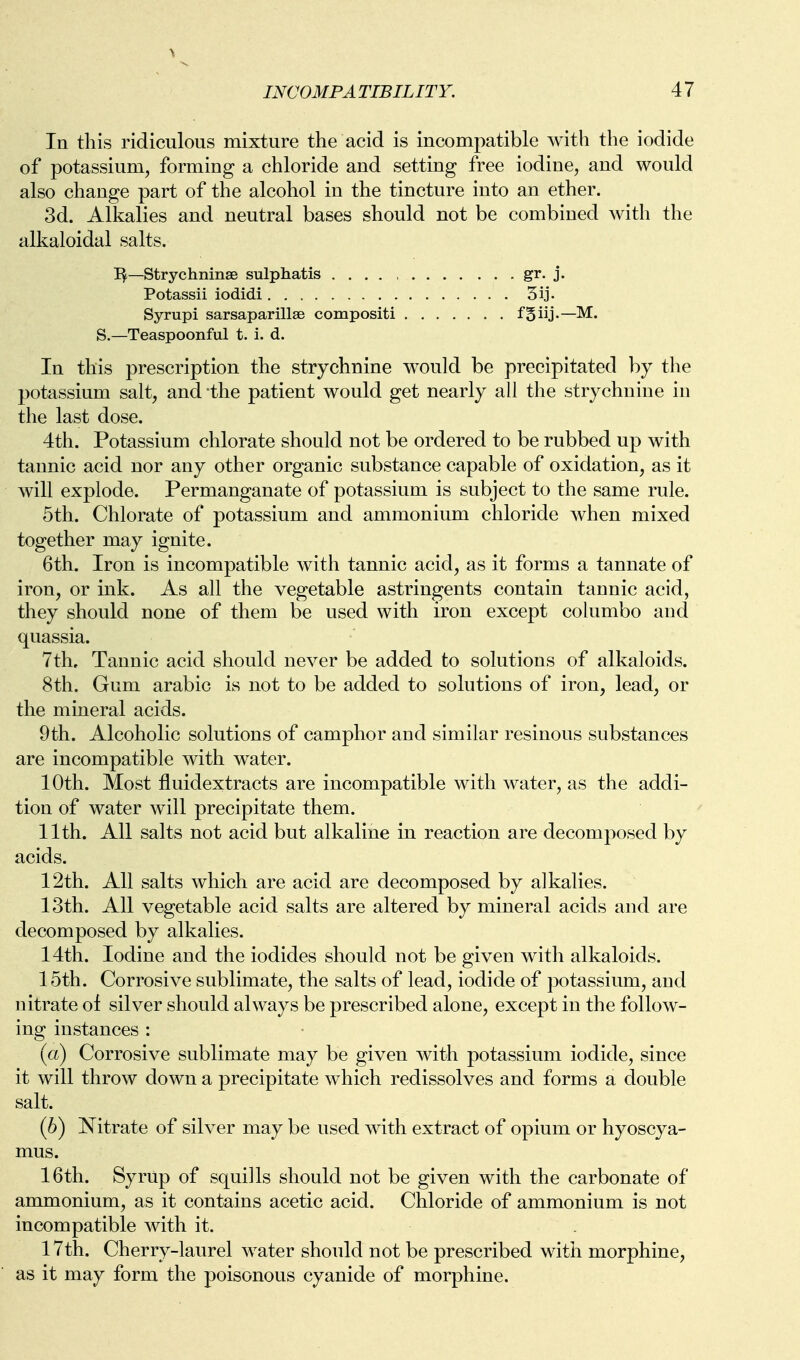 In this ridiculous mixture the acid is incompatible witli the iodide of potassium, forming a chloride and setting free iodine, and would also change part of the alcohol in the tincture into an ether. 3d. Alkalies and neutral bases should not be combined with the alkaloidal salts. I^—Strychninas sulphatis gr. j. Potassii iodidi 5ij. Syrupi sarsaparillse compositi fgiij.—M. S.—Teaspoonful t. i. d. In this prescription the strychnine would be precipitated by the potassium salt, and the patient would get nearly all the strychnine in the last dose. 4th. Potassium chlorate should not be ordered to be rubbed up with tannic acid nor any other organic substance capable of oxidation, as it will explode. Permanganate of potassium is subject to the same rule. 5th. Chlorate of potassium and ammonium chloride when mixed together may ignite. 6th. Iron is incompatible with tannic acid, as it forms a tannate of iron, or ink. As all the vegetable astringents contain tannic acid, they should none of them be used with iron except columbo and quassia. 7th, Tannic acid should never be added to solutions of alkaloids. 8th. Gum arable is not to be added to solutions of iron, lead, or the mineral acids. 9th. Alcoholic solutions of camphor and similar resinous substances are incompatible with water. 10th. Most fluidextracts are incompatible with water, as the addi- tion of water will precipitate them. 11th. All salts not acid but alkaline in reaction are decomposed by acids. 12th. All salts which are acid are decomposed by alkalies. 13th. All vegetable acid salts are altered by mineral acids and are decomposed by alkalies. 14th. Iodine and the iodides should not be given with alkaloids. 15th. Corrosive sublimate, the salts of lead, iodide of potassium, and nitrate of silver should always be prescribed alone, except in the follow- ing instances : (a) Corrosive sublimate may be given with potassium iodide, since it will throw down a precipitate which redissolves and forms a double salt. (6) Nitrate of silver may be used with extract of opium or hyoscya- mus. 16th. Syrup of squills should not be given with the carbonate of ammonium, as it contains acetic acid. Chloride of ammonium is not incompatible with it. 17th. Cherry-laurel water should not be prescribed with morphine, as it may form the poisonous cyanide of morphine.