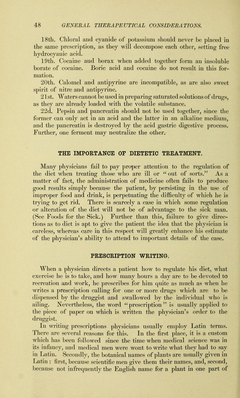 18th. Chloral and cyanide of potassium should never be placed in the same prescription, as they will decompose each other, setting free hydrocyanic acid. 19th. Cocaine aud borax when added together form an insoluble borate of cocaine. Boric acid and cocaine do not result in this for- mation. 20th. Calomel and antipyrine are incompatible, as are also sweet spirit of nitre and antipyrine. 21 st. Waters cannot be used in preparing saturated solutions of drugs, as they are already loaded with the volatile substance. 2 2d. Pepsin and pancreatin should not be used together, since the former can only act in an acid and the latter in an alkaline medium, and the pancreatin is destroyed by the acid gastric digestive process. Further, one ferment may neutralize the other.- THE IMPORTANCE OF DIETETIC TREATMENT. Many physicians fail to pay proper attention to the regulation of the diet when treating those who are ill or  out of sorts.^' As a matter of fact, the administration of medicine often fails to produce good results simply because the patient, by persisting in the use of improper food and drink, is perpetuating the difficulty of which he is trying to get rid. There is scarcely a case in which some regulation or alteration of the diet will not be of advantage to the sick man. (See Foods for the Sick.) Further than this, failure to give direc- tions as to diet is apt to give the patient the idea that the physician is careless, whereas care in this respect will greatly enhance his estimate of the physician's ability to attend to important details of the case. PRESCRIPTION WRITING. When a physician directs a patient how to regulate his diet, what exercise he is to take, and how many hours a day are to be devoted to recreation and work, he prescribes for him quite as much as when he writes a prescription calling for one or more drugs which are to be dispensed by the druggist and swallowed by the individual who is ailing. ^Nevertheless, the word prescription is usually applied to the piece of paper on which is written the physician's order to the druggist. In writing prescriptions physicians usually employ Latin terms. There are several reasons for this. In the first place, it is a custom which has been followed since the time when medical science was in its infancy, and medical men were wont to write what they had to say in Latin. Secondly, the botanical names of plants are usually given in Latin : first, because scientific men give them their names, and, second, because not infrequently the English name for a plant in one part of