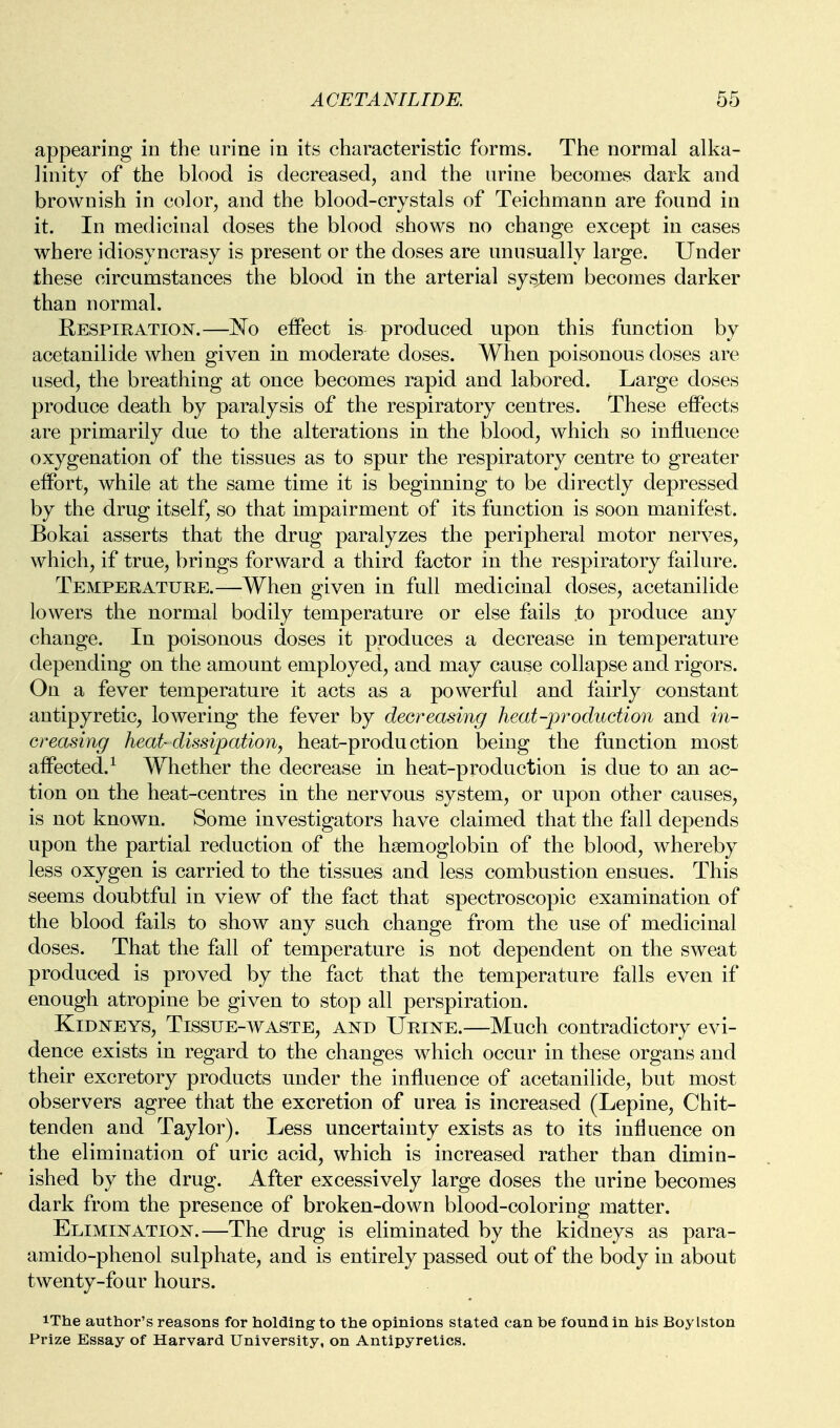 appearing in the urine in its characteristic forms. The normal alka- linity of the blood is decreased, and the urine becomes dark and brownish in color, and the blood-crystals of Teichmann are found in it. In medicinal doses the blood shows no change except in cases where idiosyncrasy is present or the doses are unusually large. Under these circumstances the blood in the arterial sys^tem becomes darker than normal. Respiration.—No effect is produced upon this function by acetanilide when given in moderate doses. When poisonous doses are used, the breathing at once becomes rapid and labored. Large doses produce death by paralysis of the respiratory centres. These effects are primarily due to the alterations in the blood, which so influence oxygenation of the tissues as to spur the respiratory centre to greater effort, while at the same time it is beginning to be directly depressed by the drug itself, so that impairment of its function is soon manifest. Bokai asserts that the drug paralyzes the peripheral motor nerves, which, if true, brings forward a third factor in the respiratory failure. Temperature.—When given in full medicinal doses, acetanilide lowers the normal bodily temperature or else fails to produce any change. In poisonous doses it produces a decrease in temperature depending on the amount employed, and may cause collapse and rigors. On a fever temperature it acts as a powerful and fairly constant antipyretic, lowering the fever by decreasing heat-production and in- creasing heat-dissipation, heat-production being the function most affected.^ Whether the decrease m heat-production is due to an ac- tion on the heat-centres in the nervous system, or upon other causes, is not known. Some investigators have claimed that the fall depends upon the partial reduction of the haemoglobin of the blood, whereby less oxygen is carried to the tissues and less combustion ensues. This seems doubtful in view of the fact that spectroscopic examination of the blood fails to show any such change from the use of medicinal doses. That the fall of temperature is not dependent on the sweat produced is proved by the fact that the temperature falls even if enough atropine be given to stop all perspiration. Kidneys, Tissue-waste, and Urine.—Much contradictory evi- dence exists in regard to the changes which occur in these organs and their excretory products under the influence of acetanilide, but most observers agree that the excretion of urea is increased (Lepine, Chit- tenden and Taylor). Less uncertainty exists as to its influence on the elimination of uric acid, which is increased rather than dimin- ished by the drug. After excessively large doses the urine becomes dark from the presence of broken-down blood-coloring matter. Elimination.—The drug is eliminated by the kidneys as para- amido-phenol sulphate, and is entirely passed out of the body in about twenty-four hours. iThe author's reasons for holding to the opinions stated can be found in his Boylston Prize Essay of Harvard University, on Antipyretics.