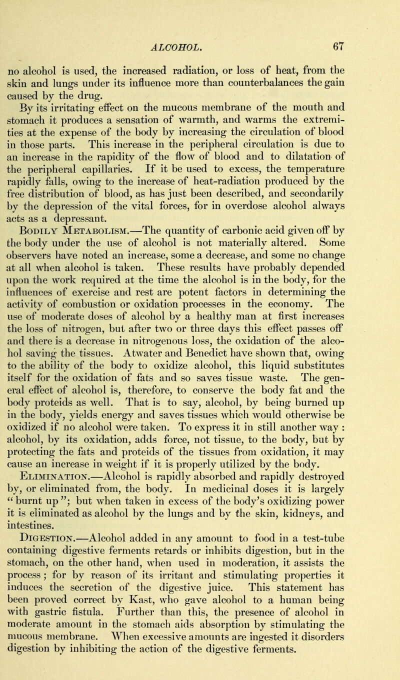 no alcohol is used, the increased radiation, or loss of heat, from the skin and lungs under its influence more than counterbalances the gain caused by the drug. By its irritating effect on the mucous membrane of the mouth and stomach it produces a sensation of warmth, and warms the extremi- ties at the expense of the body by increasing the circulation of blood in those parts. This increase in the peripheral circulation is due to an increase in the rapidity of the flow of blood and to dilatation of the peripheral capillaries. If it be used to excess, the temperature rapidly falls, owing to the increase of heat-radiation produced by the free distribution of blood, as has just been described, and secondarily by the depression of the vital forces, for in overdose alcohol always acts as a depressant. Bodily Metabolism.—The quantity of carbonic acid given off by the body under the use of alcohol is not materially altered. Some observers have noted an increase, some a decrease, and some no change at all when alcohol is taken. These results have probably depended upon the work required at the time the alcohol is in the body, for the influences of exercise and rest are potent factors in determining the activity of combustion or oxidation processes in the economy. The use of moderate doses of alcohol by a healthy man at first increases the loss of nitrogen, but after two or three days this effect passes off and there is a decrease in nitrogenous loss, the oxidation of the alco- hol saving the tissues. Atwater and Benedict have shown that, owing to the ability of the body to oxidize alcohol, this liquid substitutes itself for the oxidation of fats and so saves tissue waste. The gen- eral effect of alcohol is, therefore, to conserve the body fat and the body proteids as well. That is to say, alcohol, by being burned up in the body, yields energy and saves tissues which would otherwise be oxidized if no alcohol were taken. To express it in still another way : alcohol, by its oxidation, adds force, not tissue, to the body, but by protecting the fats and proteids of the tissues from oxidation, it may cause an increase in weight if it is properly utilized by the body. Elimination.—Alcohol is rapidly absorbed and rapidly destroyed by, or eliminated from, the body. In medicinal doses it is largely  burnt up but when taken in excess of the body^s oxidizing power it is eliminated as alcohol by the lungs and by the skin, kidneys, and intestines. Digestion.—Alcohol added in any amount to food in a test-tube containing digestive ferments retards or inhibits digestion, but in the stomach, on the other hand, when used in moderation, it assists the process; for by reason of its irritant and stimulating properties it induces the secretion of the digestive juice. This statement has been proved correct by Kast, who gave alcohol to a human being with gastric fistula. Further than this, the presence of alcohol in moderate amount in the stomach aids absorption by stimulating the mucous membrane. When excessive amounts are ingested it disorders digestion by inhibiting the action of the digestive ferments.