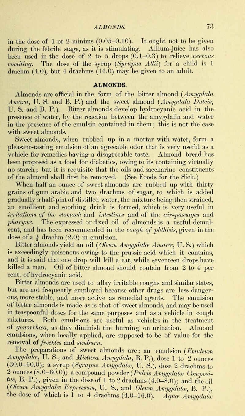 ALMONDS. in the dose of 1 or 2 minims (0.05-0.10). It ought not to be given during the febrile stage, as it is stimulating. Allium-juice has also been used in the dose of 2 to 5 drops (0.1-0.3) to relieve nervous vomiting. The dose of the syrup (Syrupus Allii) for a child is 1 drachm (4.0), but 4 drachms (16.0) may be given to an adult. ALMONDS. Almonds are official in the form of the bitter almond {Amygdala Amara, U. So and B. P.) and the sweet almond {Amygdala Dulcis, U. S. and B. P.). Bitter almonds develop hydrocyanic acid in the presence of water, by the reaction between the amygdalin and water in the presence of the emulsin contained in them; this is not the case with sweet almonds. Sweet almonds, when rubbed up in a mortar with water, form a pleasant-tasting emulsion of an agreeable odor that is very useful as a vehicle for remedies having a disagreeable taste. Almond bread has been proposed as a food for diabetics, owing to its containing virtually no starch; but it is requisite that the oils and saccharine constituents of the almond shall first be removed. (See Foods for the Sick.) When half an ounce of sweet almonds are rubbed up with thirty grains of gum arabic and two drachms of sugar, to which is added gradually a half-pint of distilled water, the mixture being then strained, an emollient and soothing drink is formed, which is very useful in irritations of the stomach and intestines and of the air-passages and pharynx. The expressed or fixed oil of almonds is a useful demul- cent, and has been recommended in the cough of j)Mhisis, given in the dose of a J drachm (2.0) in emulsion. Bitter almonds yield an oil {Oleum Amygdalce Amarce, U. S.) which is exceedingly poisonous owing to the prussic acid which it contains, and it is said that one drop will kill a cat, while seventeen drops have killed a man. Oil of bitter almond should contain from 2 to 4 per cent, of hydrocyanic acid. Bitter almonds are used to allay irritable coughs and similar states, but are not frequently employed because other drugs are less danger- ous, more stable, and more active as remedial agents. The emulsion of bitter almonds is made as is that of sweet almonds, and may be used in teaspoonful doses for the same purposes and as a vehicle in cough mixtures. Both emulsions are useful as vehicles in the treatment of gonorrhoea, as they diminish the burning on urination. Almond emulsions, when locally applied, are supposed to be of value for the removal of freckles and sunburn. The preparations of sweet almonds are: an emulsion {Emulsum Amygdalm, U. S., and Mistura Amygdala, B. P.), dose 1 to 2 ounces (30.0-60.0); a syrup {Syrupus Amygdalce, U. S.), dose 2 drachms to 2 ounces (8.0-60.0); a compound powder {Fidvis Amygdalw Composi- tus, B. P.), given in the dose of 1 to 2 drachms (4.0-8.0); and the oil {Oleum Amygdalce Expressum, U. S., and Oleum Amygdalce, B. P.),