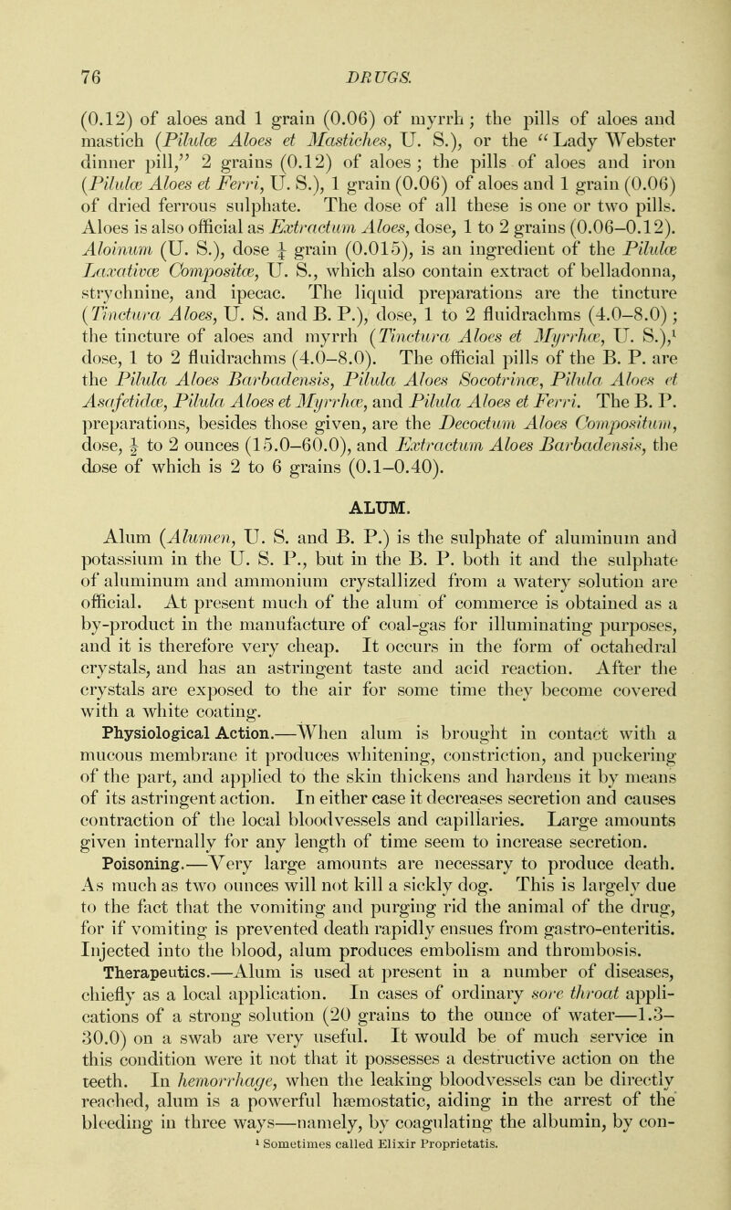 (0.12) of aloes and 1 grain (0.06) of myrrh; the pills of aloes and mastich {Pilulce Aloes et Mastlehes, U. S.), or the Lady Webster dinner pill/^ 2 grains (0.12) of aloes; the pills of aloes and iron {Pilidm Aloes et Ferri, U. S.), 1 grain (0.06) of aloes and 1 grain (0.06) of dried ferrous sulphate. The dose of all these is one or two pills. Aloes is also official as Extractum Aloes, dose, 1 to 2 grains (0.06—0.12). Aloinum (U. S.), dose J grain (0.01 e5), is an ingredient of the Pilulce LaxativcE Compositce, U. S., which also contain extract of belladonna, strychnine, and ipecac. The liquid preparations are the tincture (Tinctura Aloes, U. S. and B. P.), dose, 1 to 2 fluidrachms (4.0-8.0); the tincture of aloes and myrrh (Tinctura Aloes et 3Iyrrh(E, U. S.y dose, 1 to 2 fluidrachms (4.0-8.0). The official pills of the B. P. are the Pilula Aloes Barbadensis, Pilula Aloes Socot^^incE, Pilula Aloes et Asafetidw, Pilula Aloes et MyrrhcE, and Pilula Aloes et Ferri. The B. P. preparations, besides those given, are the Decodum Aloes Compoi^itiun, dose, J to 2 ounces (15.0—60.0), and Extractum Aloes Bai^hadensis^ the dose of which is 2 to 6 grains (0.1-0.40). ALUM. Alum (Alumen, U. S. and B. P.) is the sulphate of aluminum and potassium in the U. S. P., but in the B. P. both it and the sulphate of aluminum and ammonium crystallized from a watery solution are official. At present much of the alum of commerce is obtained as a by-product in the manufacture of coal-gas for illuminating purposes, and it is therefore very cheap. It occurs in the form of octahedral crystals, and has an astringent taste and acid reaction. After the crystals are exposed to the air for some time they become covered with a white coating. Physiological Action.—When alum is brought in contact with a mucous membrane it produces whitening, constriction, and puckering of the part, and applied to the skin thickens and hardens it by means of its astringent action. In either case it decreases secretion and causes contraction of the local bloodvessels and capillaries. Large amounts given internally for any length of time seem to increase secretion. Poisoning.—Very large amounts are necessary to produce death. As much as two ounces will not kill a sickly dog. This is largely due to the fact that the vomiting and purging rid the animal of the drug, for if vomiting is prevented death rapidly ensues from gastro-enteritis. Injected into the blood, alum produces embolism and thrombosis. Therapeutics.—Alum is used at present in a number of diseases, chiefly as a local application. In cases of ordinary sore throat appli- cations of a strong solution (20 grains to the ounce of water—1.3- 30.0) on a swab are very useful. It would be of much service in this condition were it not that it possesses a destructive action on the teeth. In hemorrhage, when the leaking bloodvessels can be directly reached, alum is a powerful haemostatic, aiding in the arrest of the bleeding in three ways—namely, by coagulating the albumin, by con- 1 Sometimes called Elixir Proprietatis.