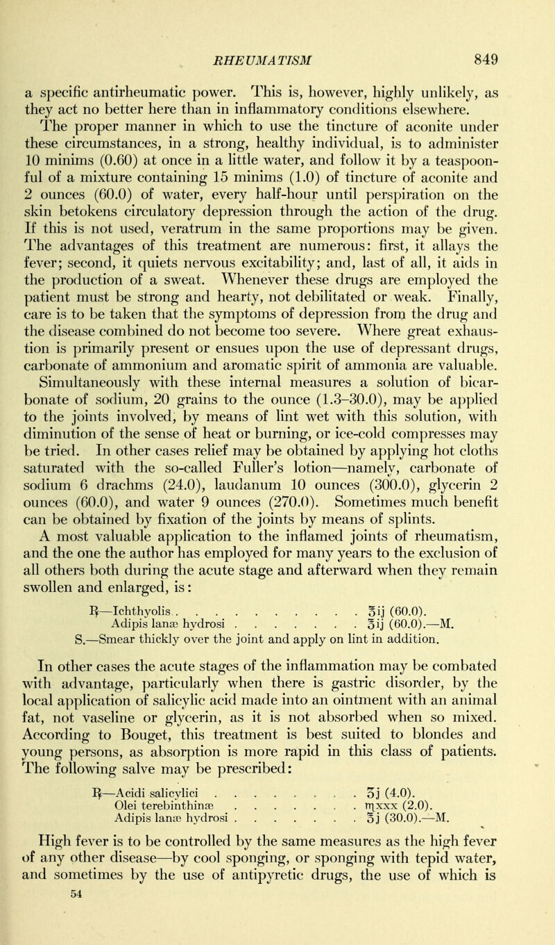 a specific antirheumatic power. This is, however, highly unUkely, as they act no better here than in inflammatory conditions elsewhere. The proper manner in which to use the tincture of aconite under these circumstances, in a strong, healthy individual, is to administer 10 minims (0.60) at once in a Httle water, and follow it by a teaspoon- ful of a mixture containing 15 minims (1.0) of tincture of aconite and 2 ounces (60.0) of water, every half-hour until perspiration on the skin betokens circulatory depression through the action of the drug. If this is not used, veratrum in the same proportions may be given. The advantages of this treatment are numerous: first, it allays the fever; second, it quiets nervous excitability; and, last of all, it aids in the production of a sweat. Whenever these drugs are employed the patient must be strong and hearty, not debiHtated or weak. Finally, care is to be taken that the symptoms of depression from the drug and the disease combined do not become too severe. Where great exhaus- tion is primarily present or ensues upon the use of depressant drugs, carbonate of ammonium and aromatic spirit of ammonia are valuable. Simultaneously with these internal measures a solution of bicar- bonate of sodium, 20 grains to the ounce (1.3-30.0), may be applied to the joints involved, by means of lint wet with this solution, with diminution of the sense of heat or burning, or ice-cold compresses may be tried. In other cases relief may be obtained by applying hot cloths saturated with the so-called Fuller's lotion—namely, carbonate of sodium 6 drachms (24.0), laudanum 10 ounces (300.0), glycerin 2 ounces (60.0), and water 9 ounces (270.0). Sometimes much benefit can be obtained by fixation of the joints by means of splints. A most valuable application to the inflamed joints of rheumatism, and the one the author has employed for many years to the exclusion of all others both during the acute stage and afterward when they remain swollen and enlarged, is: Ichthyolis §ij (60.0). Adipis lanse hydrosi §ij (60.0).—M. S.—Smear thickly over the joint and apply on lint in addition. In other cases the acute stages of the inflammation may be combated with advantage, particularly when there is gastric disorder, by the local application of salicylic acid made into an ointment with an animal fat, not vaseline or glycerin, as it is not absorbed when so mixed. According to Bouget, this treatment is best suited to blondes and young persons, as absorption is more rapid in this class of patients. The following salve may be prescribed: —Acidi salicylici ...... c . 5j (4.0). Olei terebinthinge ....... nxxxx (2.0). Adipis lanse hydrosi ....... oj (30.0).—M. High fever is to be controlled by the same measures as the high fever of any other disease—by cool sponging, or sponging with tepid water, and sometimes by the use of antipyretic drugs, the use of which is 54