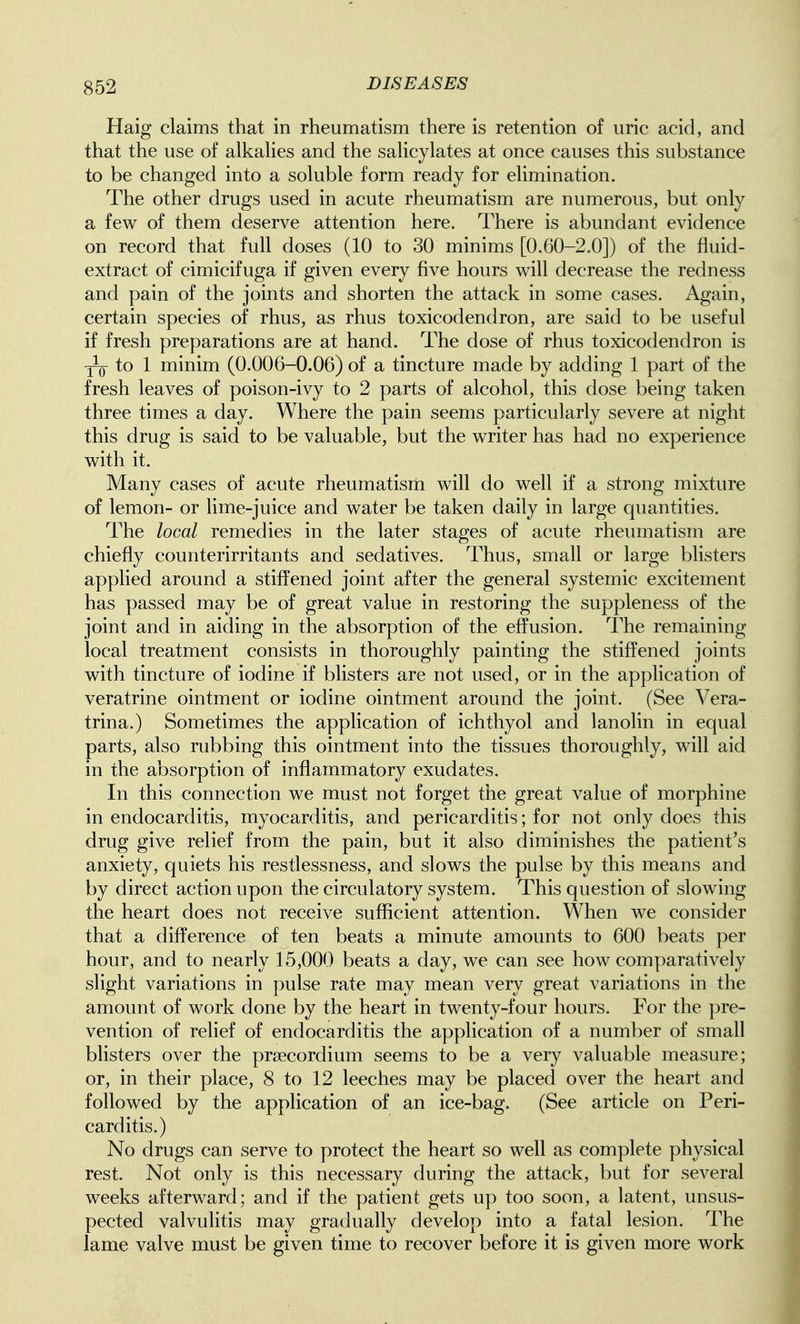 Haig claims that in rheumatism there is retention of uric acid, and that the use of alkahes and the sahcylates at once causes this substance to be changed into a soluble form ready for elimination. The other drugs used in acute rheumatism are numerous, but only a few of them deserve attention here. There is abundant evidence on record that full doses (10 to 30 minims [0.60-2.0]) of the fluid- extract of cimicifuga if given every five hours will decrease the redness and pain of the joints and shorten the attack in some cases. Again, certain species of rhus, as rhus toxicodendron, are said to be useful if fresh preparations are at hand. The dose of rhus toxicodendron is ^ to 1 minim (0.006-0.06) of a tincture made by adding 1 part of the fresh leaves of poison-ivy to 2 parts of alcohol, this dose being taken three times a day. Where the pain seems particularly severe at night this drug is said to be valuable, but the writer has had no experience with it. Many cases of acute rheumatism will do well if a strong mixture of lemon- or lime-juice and water be taken daily in large quantities. The local remedies in the later stages of acute rheumatism are chiefly counterirritants and sedatives. Thus, small or large bhsters applied around a stiffened joint after the general systemic excitement has passed may be of great value in restoring the suppleness of the joint and in aiding in the absorption of the effusion. The remaining local treatment consists in thoroughly painting the stiffened joints with tincture of iodine if blisters are not used, or in the application of veratrine ointment or iodine ointment around the joint. (See Vera- trina.) Sometimes the application of ichthyol and lanolin in equal parts, also rubbing this ointment into the tissues thoroughly, will aid in the absorption of inflammatory exudates. In this connection we must not forget the great value of morphine in endocarditis, myocarditis, and pericarditis; for not only does this drug give relief from the pain, but it also diminishes the patient's anxiety, quiets his restlessness, and slows the pulse by this means and by direct action upon the circulatory system. This question of slowing the heart does not receive sufficient attention. When we consider that a difference of ten beats a minute amounts to 600 beats per hour, and to nearly 15,000 beats a day, we can see how comparatively slight variations in pulse rate may mean very great variations in the amount of work done by the heart in twenty-four hours. For the pre- vention of relief of endocarditis the application of a number of smafl blisters over the prtecordium seems to be a very valuable measure; or, in their place, 8 to 12 leeches may be placed over the heart and followed by the application of an ice-bag. (See article on Peri- carditis.) No drugs can serve to protect the heart so well as complete physical rest. Not only is this necessary during the attack, but for several weeks afterward; and if the patient gets up too soon, a latent, unsus- pected valvulitis may gradually develop into a fatal lesion. The lame valve must be given time to recover before it is given more work