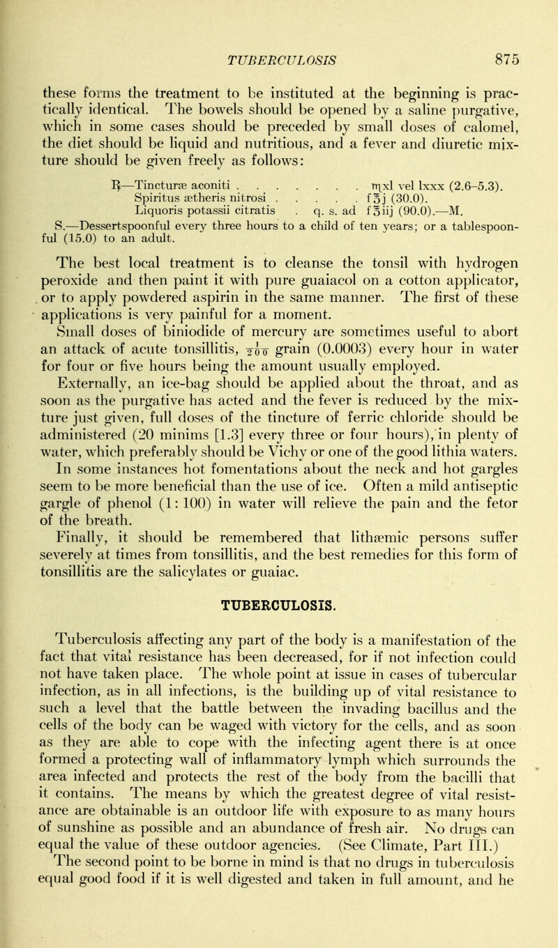 these forms the treatment to be instituted at the beginning is prac- tically identical. The bowels should be opened by a saline purgative, which in some cases should be preceded by small doses of calomel, the diet should be liquid and nutritious, and a fever and diuretic mix- ture should be given freely as follows: —Tincturse aconiti nxxl vel Ixxx (2.6-5.3). Spiritiis aetheris nitrosi foj (30.0). Liquoris potassii citratis . q. s. ad io 'n] (90.0).—M. S.—Dessertspoonful every three hours to a child of ten years; or a tablespoon- ful (15.0) to an adult. The best local treatment is to cleanse the tonsil with hydrogen peroxide and then paint it with pure guaiacol on a cotton applicator, , or to apply powdered aspirin in the same manner. The first of these applications is very painful for a moment. Small doses of biniodide of mercury are sometimes useful to abort an attack of acute tonsillitis, 2^^o grain (0.0003) every hour in water for four or five hours being the amount usually employed. Externally, an ice-bag should be applied about the throat, and as soon as the purgative has acted and the fever is reduced by the mix- ture just given, full doses of the tincture of ferric chloride should be administered (20 minims [1.3] every three or four hours), in plenty of water, which preferably should be Vichy or one of the good lithia waters. In some instances hot fomentations about the neck and hot gargles seem to be more beneficial than the use of ice. Often a mild antiseptic gargle of phenol (1: 100) in water will relieve the pain and the fetor of the breath. Finally, it should be remembered that lithsemic persons sufi^er severely at times from tonsillitis, and the best remedies for this form of tonsillitis are the salicylates or guaiac. TUBERCULOSIS. Tuberculosis affecting any part of the body is a manifestation of the fact that vital resistance has been decreased, for if not infection could not have taken place. The whole point at issue in cases of tubercular infection, as in all infections, is the building up of vital resistance to such a level that the battle between the invading bacillus and the cells of the body can be waged with victory for the cells, and as soon as they are able to cope with the infecting agent there is at once formed a protecting w^all of inflammatory lymph which surrounds the area infected and protects the rest of the body from the bacilli that it contains. The means by which the greatest degree of vital resist- ance are obtainable is an outdoor life with exposure to as many hours of sunshine as possible and an abundance of fresh air. No drugs can equal the value of these outdoor agencies. (See Climate, Part III.) The second point to be borne in mind is that no drugs in tuberculosis equal good food if it is well digested and taken in full amount, and he