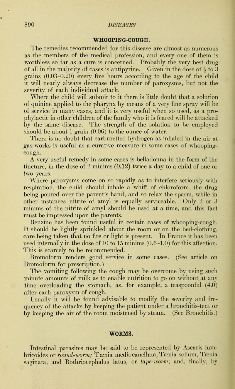 WHOOPING-COUGH. The remedies recommended for this disease are almost as numerous aa the members of the medical profession, and every one of them is worthless so far as a cure is concerned. Probably the very best drug of all in the majority of cases is antipyrine. Given in the dose of J to 3 grains (0.03-0.20) every five hours according to the age of the child it will nearly always decrease the number of paroxysms, but not the severity of each individual attack. Where the child will submit to it there is little doubt that a solution of quinine applied to the pharynx by means of a very fine spray will be of service in many cases, and it is very useful when so used, as a pro- phylactic in other children of the family who it is feared will be attacked by the same disease. The strength of the solution to be employed should be about 1 grain (0.06) to the ounce of water. There is no doubt that carburetted hydrogen as inhaled in the air at gas-works is useful as a curative measure in some cases of whooping- cough. A very useful remedy in some cases is belladonna in the form of the tincture, in the dose of 2 minims (0.12) twice a day to a child of one or two years. Where paroxysms come on so rapidly as to interfere seriously with respiration, the child should inhale a whiff of chloroform, the drug being poured over the parent's hand, and so relax the spasm, while in other instances nitrite of amyl is equally serviceable. Only 2 or 3 minims of the nitrite of amyl should be used at a time, and this fact must be impressed upon the parents. Benzine has been found useful in certain cases of whooping-cough. It should be lightly sprinkled about the room or on the bed-clothing, care being taken that no fire or light is present. In France it has been used internally in the dose of 10 to 15 minims (0.6-1.0) for this affection. This is scarcely to be recommended. Bromoform renders good service in some cases. (See article on Bromoform for prescription.) The vomiting following the cough may be overcome by using such minute amounts of milk as to enable nutrition to go on without at any time overloading the stomach, as, for example, a teaspoonful (4.0) after each paroxysm of cough. Usually it will be found advisable to modify the severity and fre- quency of the attacks by keeping the patient under a bronchitis-tent or by keeping the air of the room moistened by steam. (See Bronchitis.) WORMS. Intestinal parasites may be said to be represented by Ascaris lum- bricoides or round-worm; Taenia mediocanellata. Taenia solium, Taenia saginata, and Bothriocephalus latus, or tape-worm; and, finally, by