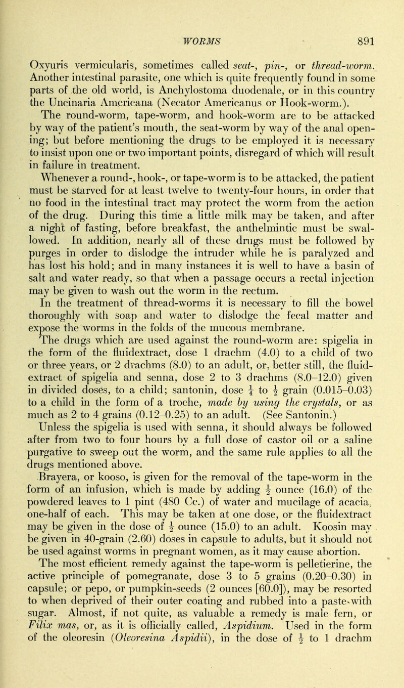 Oxyuris vermicularis, sometimes called seat-, pin-, or thread-worm. Another intestinal parasite, one which is quite frequently found in some parts of the old world, is Anchylostoma duodenale, or in this country the Uncinaria Americana (Necator Americanus or Hook-worm.). The round-worm, tape-worm, and hook-worm are to be attacked by way of the patient's mouth, the seat-worm by way of the anal open- ing; but before mentioning the drugs to be employed it is necessary to insist upon one or two important points, disregard of which will result in failure in treatment. Wlienever a round-, hook-, or tape-worm is to be attacked, the patient must be starved for at least twelve to twenty-four hours, in order that no food in the intestinal tract may protect the worm from the action of the drug. During this tirrie a little milk may be taken, and after a night of fasting, before breakfast, the anthelmintic must be swal- lowed. In addition, nearly all of these drugs must be followed by purges in order to dislodge the intruder while he is paralyzed and has lost his hold; and in many instances it is well to have a basin of salt and water ready, so that when a passage occurs a rectal injection may be given to wash out the worm in the rectum. In the treatment of thread-worms it is necessary to fill the bowel thoroughly with soap and water to dislodge the fecal matter and expose the worms in the folds of the mucous membrane. The drugs which are used against the round-worm are: spigelia in the form of the fluidextract, dose 1 drachm (4.0) to a child of two or three years, or 2 drachms (8.0) to an adult, or, better still, the fluid- extract of spigelia and senna, dose 2 to 3 drachms (8.0-12.0) given in divided doses, to a child; santonin, dose J to J grain (0.015-0.03) to a child in the form of a troche, made by using the crystals, or as much as 2 to 4 grains (0.12-0.25) to an adult. (See Santonin.) Unless the spigelia is used with senna, it should always be followed after from two to four hours by a full dose of castor oil or a saline purgative to sweep out the worm, and the same rule applies to all the drugs mentioned above. Brayera, or kooso, is given for the removal of the tape-worm in the form of an infusion, which is made by adding J ounce (16.0) of the powdered leaves to 1 pint (480 Cc.) of water and mucilage of acacia, one-half of each. This may be taken at one dose, or the fluidextract may be given in the dose of ^ ounce (15.0) to an adult. Koosin may be given in 40-grain (2.60) doses in capsule to adults, but it should not be used against worms in pregnant women, as it may cause abortion. The most eflScient remedy against the tape-worm is pelletierine, the active principle of pomegranate, dose 3 to 5 grains (0.20-0.30) in capsule; or pepo, or pumpkin-seeds (2 ounces [60.0]), may be resorted to when deprived of their outer coating and rubbed into a paste-with sugar. Almost, if not quite, as valuable a remedy is male fern, or Filix mas, or, as it is officially called, Aspidium. Used in the form of the oleoresin {Oleoresina Aspidii), in the dose of i to 1 drachm