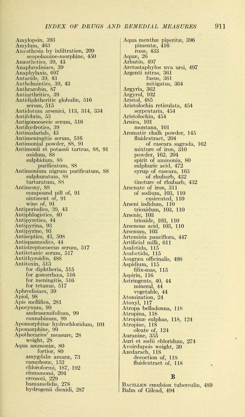 Amylopsin, 393 Amylum, 463 An.Tsthesia by infiltration, 209 scopoiamine-morphine, 450 Ana3sthetics, 39, 43 Anaphrodisiacs, 39 Anaphylaxis, 697 Antacids, 39, 43 Anthelmintics, 39, 43 Anthrarobin, 87 Antiarthritics, 39 Antidiphtheritic globulin, 516 serum, 515 Antidotum arsenici, 113, 314, 334 Antifebrin, 53 Antigonococcic serum, 516 Antihydrotics, 39 Antimalarials, 43 Antimeningitis serum, 516 Antimoniai powder, 88, .91 Antimonii et potassii tartras, 88, 91 oxidum, 88 sulphidum, 88 purificatum, 88 Antimonium nigrum purificatum, 88 sulphuratum, 88 tartaratum, 88 Antimony, 88 compound pill of, 91 ointment of, 91 wine of, 91 Antiperiodics, 39, 43 Antiphlogistics, 40 Antipyretics, 44 Antipyrina, 93 Antipyrine, 93 Antiseptics, 43, 508 Antispasmodics, 44 Antistreptococcus serum, 517 Antitetanic serum, 517 Antithyroidin, 488 Antitoxin, 513 for diphtheria, 515 for gonorrhoea, 516 for meningitis, 516 for tetanus, 517 Aphrodisiacs, 39 Apiol, 98 Apis mellifica, 281 Apocynum, 99 androssemifolium, 99 cannabinum, 99 Apomorphinse hydrochloridum, 101 Apomorphine, 99 Apothecaries' measure, 28 weight, 28 Aqua ammoniae, 80 fortior, 80 amygdalae amarae, 73 camphorae, 152 chloroformi, 187, 192 cinnamomi, 204 creosoti, 229 hamamelidis, 278 hydrogenii dioxidi, 287 Aqua menthae piperitae, 396 pimentae, 416 rosae, 433 Aquae, 26 Arbutin, 497 Arctostaphylos uva ursi, 497 Argenti nitras, 361 fusus, 361 mitigatus, 364 Argyria, 362 Argyrol, 102 Aristol, 485 Aristolochia reticulata, 454 serpentaria, 454 Aristolochin, 454 Arnica, 101 montana, 101 Aromatic chalk powder, 145 fluidextract, 204 of cascara sagrada, 162 mixture of iron, 310 powder, 162, 204 spirit of ammonia, 80 sulphuric acid, 472 syrup of cascara, 163 of rhubarb, 432 tincture of rhubarb, 432 Arsenate of iron, 311 of sodium, 103, 110 exsiccated, 110 Arseni iodidum, 110 trioxidum, 103, 110 Arsenic, 103 trioxide, 103, 110 Arsenous acid, 103, 110 Arsenum, 103 Artemisia pauciflora, 447 Artificial milk, 611 Asafetida, 115 Asaf(Etida, 115 Asagraea officinalis, 498 Aspidium, 115 filix-mas, 115 Aspirin, 116 Astringents, 40, 44 mineral, 44 vegetable, 44 Atomization, 24 Atoxyl, 117 Atropa belladonna, 118 Atropina, 118 Atropinse sulphas, 118, 124 Atropine, 118 oleate of, 124 Auranine, 355 Auri et sodii chloridum, 274 Avoirdupois weight, 30 Azedarach, 118 decoction of, 118 . fluidextract of, 118 B Bacillen emulsion tuberculin, 489 Balm of Gilead, 494